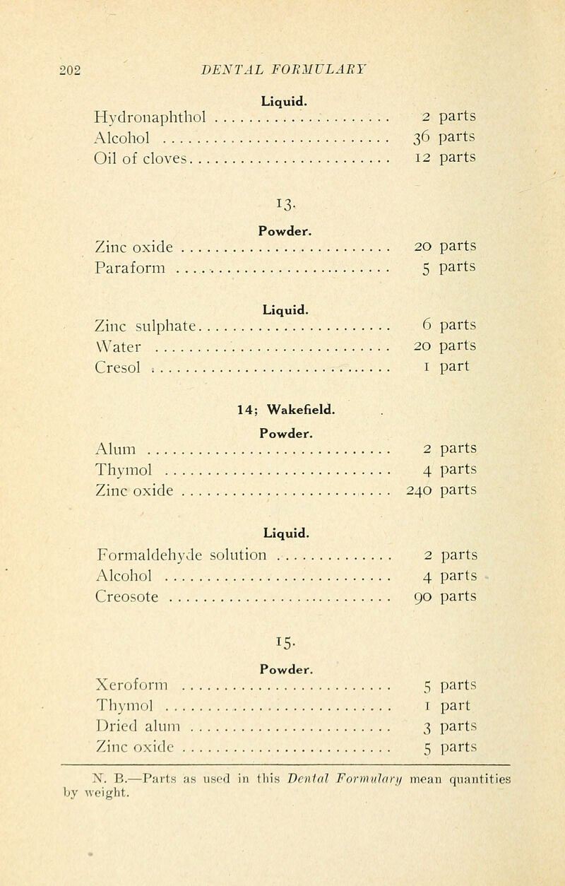 Liquid. Hydronaphtliol 2 parts Alcohol 36 parts Oil of cloves 12 parts 13- Powder. Zinc oxide 20 parts Paraform 5 parts Liquid. Zinc sulphate 6 parts VVater 20 parts Cresol ; I part 14; Wakefield. Powder. Alum 2 parts Thymol 4 parts Zinc oxide 240 parts Liquid. Formaldehyde solution 2 parts Alcohol 4 parts Creosote 90 parts 15- Powder. Xeroform 5 parts Thymol i part Dried alum 3 parts Zinc oxide 5 parts X. B.—Parts as used in tliis Venial Formiilari/ moan quantities