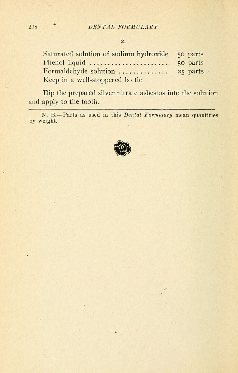 2. Saturated solution of sodium hydroxide 50 parts Phenol liquid 50 parts Formaldehyde solution 25 parts Keep in a well-stoppered bottle. Dip the prepared silver nitrate asbestos into the solution and apply to the tooth. N. B.—Parts as used in this Dental Formulary mean quantities by weight. #