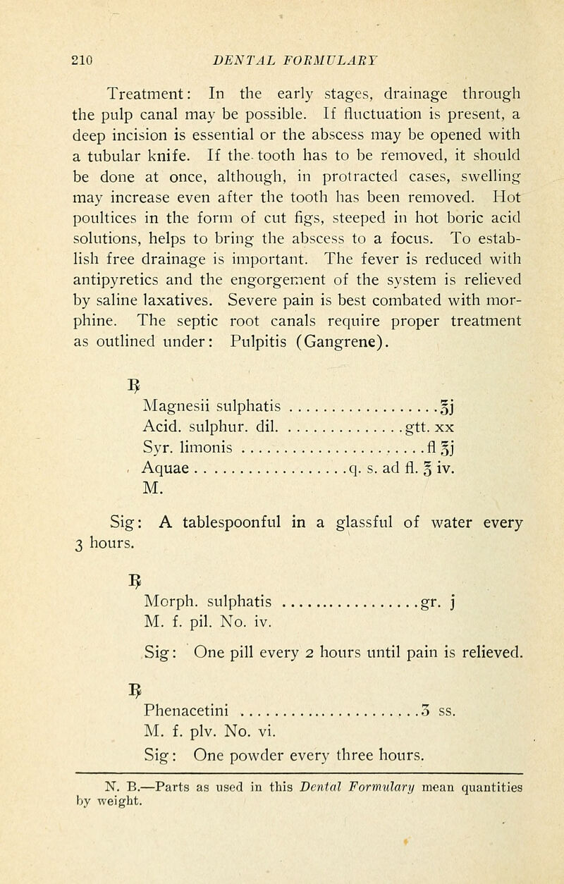 Treatment: In the early stages, drainage through the pulp canal may be possible. If fluctuation is present, a deep incision is essential or the abscess may be opened with a tubular knife. If the. tooth has to be removed, it should be done at once, although, in protracted cases, swelling may increase even after the tooth has been removed. Hot poultices in the form of cut figs, steeped in hot boric acid solutions, helps to bring the abscess to a focus. To estab- lish free drainage is important. The fever is reduced with antipyretics and the engorgement of the system is relieved by saline laxatives. Severe pain is best combated with mor- phine. The septic root canals require proper treatment as outlined under: Pulpitis (Gangrene). Magnesii sulphatis §j Acid, sulphur, dil gtt. xx Syr. limonis fl §j . Aquae q. s. ad fl. 5 iv. M. Sig: A tablespoonful in a glassful of water every 3 hours. Morph. sulphatis gr. j M. f. pil. No. iv. Sig: One pill every 2 hours until pain is relieved. Phenacetini 3 ss. M. f. plv. No. vi. Sig: One powder every three hours. N. B.—Parts as used in this Dental Formulary mean quantities