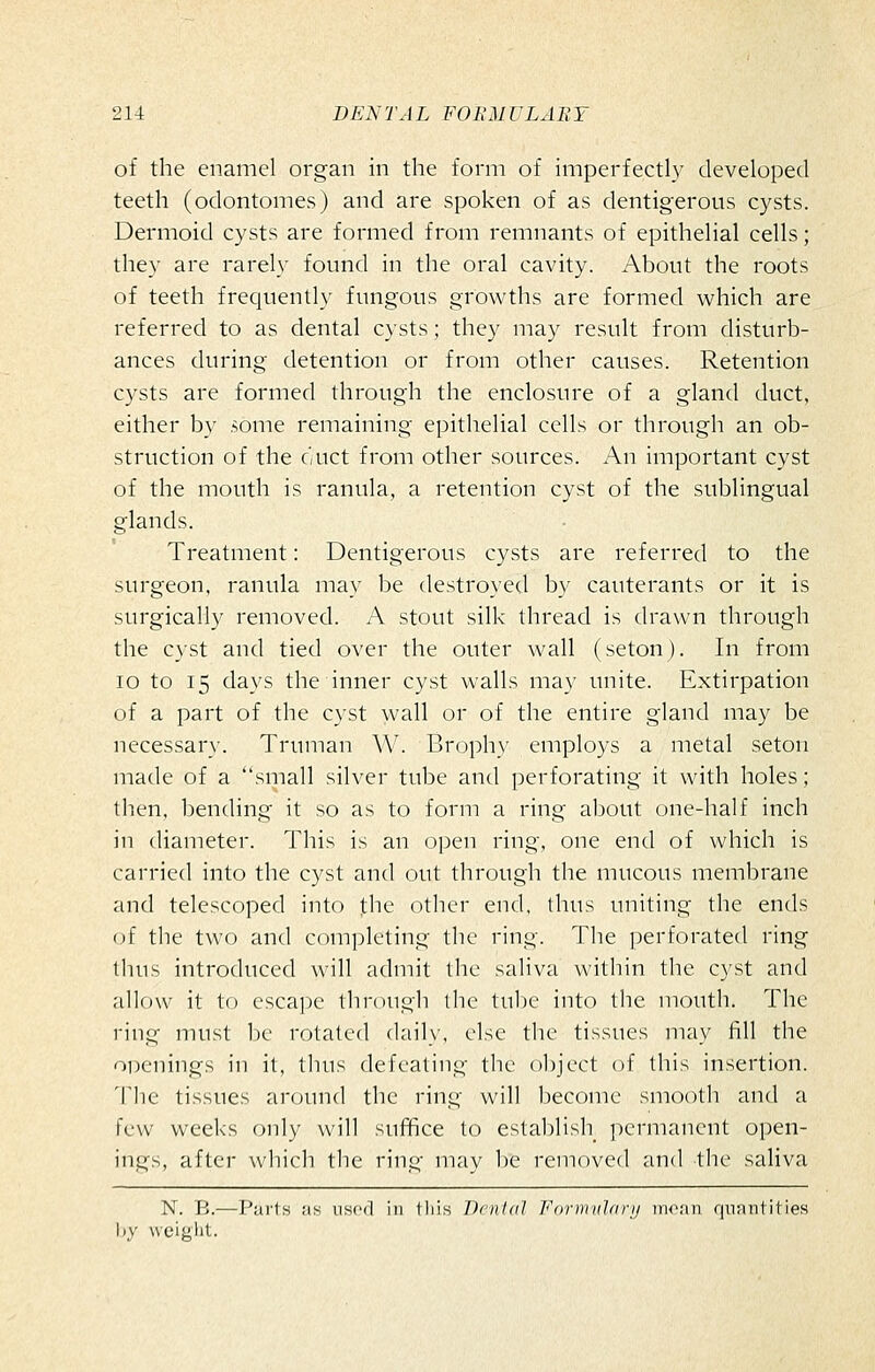 of the enamel organ in the form of imperfectly developed teeth (odontomes) and are spoken of as dentigerous cysts. Dermoid cysts are formed from remnants of epithelial cells; they are rarely found in the oral cavity. About the roots of teeth frequently fungous growths are formed which are referred to as dental cysts; they may result from disturb- ances during detention or from other causes. Retention cysts are formed through the enclosure of a gland duct, either by some remaining epithelial cells or through an ob- struction of the duct from other sources. An important cyst of the mouth is ranula, a retention cyst of the sublingual glands. Treatment: Dentigerous cysts are referred to the surgeon, ranula may be destroyed by cauterants or it is surgically removed. A stout silk thread is drawn through the cyst and tied over the outer wall (seton). In from lo to 15 days the inner cyst walls may unite. Extirpation of a part of the cyst wall or of the entire gland may be necessary. Truman W. Broph)' employs a metal seton made of a small silver tube and perforating it with holes; then, bending it so as to form a ring about one-half inch in diameter. This is an open ring, one end of which is carried into the cyst and out through the mucous membrane and telescoped into the other end, thus uniting the ends of the two and completing the ring. The perforated ring thus introduced will admit the saliva within the cyst and allow it to escape through the tube into the mouth. The ring must l)c rotated dailx', else the tissues may fill the oDenings in it, thus defeating the object of this insertion. The tissues around the ring will become smooth and a few weeks only will suffice to establish permanent open- ings, after which the ring mav be removed and the saliva N. B.—Parts as used in this Denial Forirnihirij inran quantities