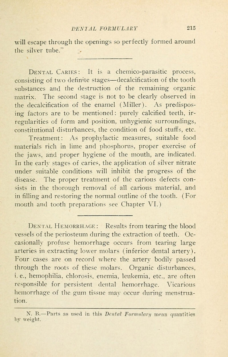 will escape through the openings so perfectly formed around the silver tube.' Dental Caries : It is a chemico-parasitic process, consisting of two definite stages—decalcification of the tooth substances and the destruction of the remaining organic matrix. The second stage is not to be clearly observed in the decalcification of the enamel (^Miller). As predispos- ing factors are to be mentioned: purely calcified teeth, ir- regularities of form and position, unhygienic surroundings, constitutional disturbances, the condition of food stufifs, etc. Treatment: As prophylactic measures, suitable food materials rich in lime and phosphorus, proper exercise of the jaws, and proper hygiene of the mouth, are indicated. In the early stages of caries, the application of silver nitrate under suitable conditions will inhibit the progress of the disease. The proper treatment of the carious defects con- sists in the thorough removal of all carious material, and in filling and restoring the normal outline of the tooth. (For mouth and tooth preparations see Chapter Vl.) Dextal Hemorrhage : Results from tearing the blood vessels of the periosteum during the extraction of teeth. Oc- casionally profuse hemorrhage occurs from tearing large arteries in extracting lower molars (inferior dental artery). Four cases are on record where the artery bodily passed through the roots of these molars. Organic disturbances, i. e., hemophilia, chlorosis, enemia. leukemia, etc.. are often responsible for persistent dental hemorrhage. \icarious hemorrhage of the gum tissue may occur during menstrua- tion. X. B.—Parts as used in this Denial FormuJani moan quantities