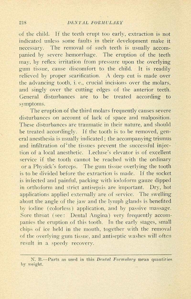 of the child. If the teeth erupt too early, extraction is not indicated unless some faults in their development make it necessary. The removal of such teeth is usually accom- panied by severe hemorrhage. The eruption of the teeth may, by reflex irritation from pressure upon the overlying gum tissue, cause discomfort to the child. It is readily relieved by proper scarification. A deep cut is made over the advancing tooth, i. c, crucial incisions over the molars, and singly over the cutting edges of the anterior teeth. General disturbances are to be treated according to symptoms. The eruption of the third molars frequently causes severe disturbances on account of lack of space and malposition. These disturbances are traumatic in their nature, and should be treated accordingly. If the tooth is to be removed, gen- eral anesthesia is usually indicated ; the accompanying trismus and infiltration of'the tissues prevent the successful injec- tion of a local anesthetic. Lecluse's elevator is of excellent service if the tooth cannot be reached with the ordinary or a Physick's forceps. The gum tissue overlying the tooth is to be divided before the extraction is made. If the socket is infected and painful, packing with iodoform gauze dipped in orthoform and strict antisepsis are important. Dry, hot applications applied externally are of service. The swelling about the angle of the jaw and the lymph glands is benefited l)y iodine (colorless) ap]Dlication, and by passive massage. Sore throat (see: Dental Angina) very frequently accom- panies the eruption of this tooth. In the earl}- stages, small chips of ice held in the mouth, together with the removal of the overlying gum tissue, and antiseptic washes will often result in a speedy recovery. N. B.—Parts as used in this Denial Formularij mean quantities