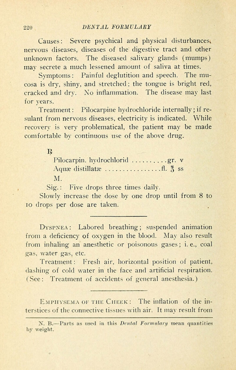 Causes: Severe psychical and physical disturbances^ nervous diseases, diseases of the digestive tract and other unknown factors. The diseased salivary glands (mumps) may secrete a much lessened amount of saliva at times. Symptoms: Painful deglutition and speech. The mu- cosa is dry, shiny, and stretched ; the tongue is bright red, cracked and dry. No inflammation. The disease may last for years. Treatment: Pilocarpine hydrochloride internally; if re- sulant from nervous diseases, electricity is indicated. While recovery is very problematical, the patient may be made comfortable by continuous use of the above drug. Pilocarpin. hydrochlorid . . .gr. v Aquae distillatse fl. o ss M. Sig.: Five drops three times daily. Slowly increase the dose by one drop until from 8 to lo drops per dose are taken. Dyspnea : Labored breathing; suspended animation from a deficiency of oxygen in the blood. May also result from inhaling an anesthetic or poisonous gases; i. e., coal gas, water gas, etc. Treatment: Fresh air, horizontal position of patient, dashing of cold water in the face and artificial respiration. (.See: Treatment of accidents of general anesthesia.) Empiivsema 01' THE Cheek: The inflation of the in- terstices of the connective tissues with air. It may result from N. B.— Pai'ts as used in tliis Denial Formiilarij mean qnantiMes