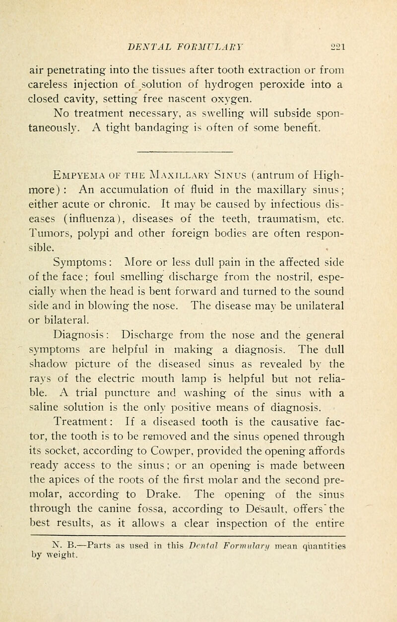 air penetrating into the tissues after tooth extraction or from careless injection of solution of hydrogen peroxide into a closed cavity, setting free nascent oxygen. No treatment necessary, as swelling will subside spon- taneously. A tight bandaging is often of some benefit. Empyema of the Maxillary Sinus (antrum of High- more): An accumulation of fluid in the maxillary sinus; either acute or chronic. It may be caused by infectious dis- eases (influenza), diseases of the teeth, traumatism, etc. Tumors, polypi and other foreign bodies are often respon- sible. Symptoms: More or less dull pain in the affected side of the face; foul smelling discharge from the nostril, espe- ciall}- when the head is bent forward and turned to the sound side and in blowing the nose. The disease may be unilateral or bilateral. Diagnosis: Discharge from the nose and the general symptoms are helpful in making a diagnosis. The dull shadow picture of the diseased sinus as revealed by the rays of the electric mouth lamp is helpful but not relia- ble. A trial puncture and washing of the sinus with a saline solution is the only positive means of diagnosis. Treatment: If a diseased tooth is the causative fac- tor, the tooth is to be removed and the sinus opened through its socket, according to Cowper. provided the opening affords ready access to the sinus; or an opening is made between the apices of the roots of the first molar and the second pre- molar, according to Drake. The opening of the sinus through the canine fossa, according to Desault, offers'the best results, as it allows a clear inspection of the entire N. B.—Parts as used in this Denial Formulari/ moan quantities