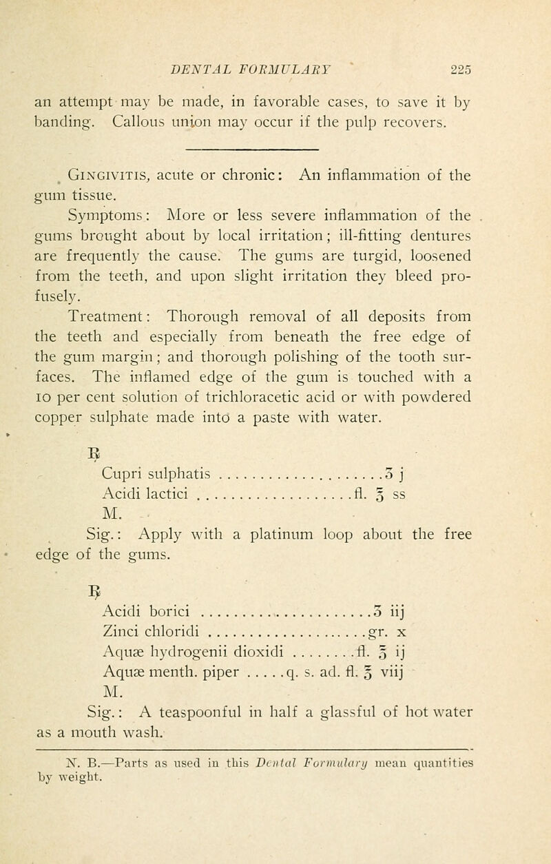 an attempt may be made, in favorable cases, to save it by banding. Callous union may occur if the pulp recovers. Gingivitis, acute or chronic: An inflammation of the gum tissue. Symptoms: More or less severe inflammation of the gums brought about by local irritation; ill-fitting dentures are frequently the cause. The gums are turgid, loosened from the teeth, and upon slight irritation they bleed pro- fusely. Treatment: Thorough removal of all deposits from the teeth and especially from beneath the free edge of the gum margin; and thorough polishing of the tooth sur- faces. The inflamed edge of the gum is touched with a lo per cent solution of trichloracetic acid or with powdered copper sulphate made into a paste with water. Cupri sulphatis 3 j Acidi lactici fl. 5 ss M. Sig.: Apply with a platinum loop about the free edge of the gums. ^ . . . . Acidi borici 3 iij Zinci chloridi gr, x Aquge hydrogenii dioxidi fl. § ij Aquas menth. piper q. s. ad. fl. § viij M. Sig.: A teaspoonful in half a glassful of hot water as a mouth wash. N. B.—Parts as used iu this Dental Furmulanj mean quantities