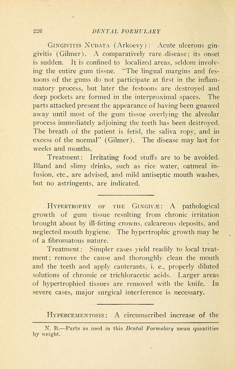 Gingivitis Nudata (Arkoevy) : Acute ulcerous gin- givitis (Gilmer). A comparatively rare disease; its onset is sudden. It is confined to localized areas, seldom involv- ing the entire gum tissue. The lingual margins and fes- toons of the gums do not participate at first in the inflam- matory process, iDUt later the festoons are destroyed and deep pockets are formed in the interproximal spaces. The parts attacked present the appearance of having been gnawed away until most of the gum tissue overlying the alveolar process immediately adjoining the teeth has been destroyed. The breath of the patient is fetid, the saliva ropy, and in excess of the normal (Gilmer). The disease may last for weeks and months. Treatment: Irritating food stufifs are to be avoided. Bland and slimy drinks, such as rice water, oatmeal in- fusion, etc., are advised, and mild antiseptic mouth washes, but no astringents, are indicated. Hypertrophy of the Gingivae: A pathological growth of gum tissue resulting from chronic irritation brought about by ill-fitting crowns, calcareous deposits, and neglected mouth hygiene. The hypertrophic growth may be of a fibromatous nature. Treatment: Simpler cases yield readily to local treat- ment ; remove the cause and thoroughly clean the mouth and the teeth and apply cauterants, i. e., properly diluted solutions of chromic or trichloracetic acids. Larger areas of hypertrophied tissues are removed with the knife. In severe cases, major surgical interference is necessary. Hypercementosis : A circumscribed increase of the N. B.—Parts as used in this Dental Formulary mean quantities