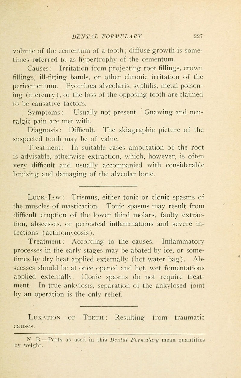 volume of the cementum of a tooth; diffuse growth is some- times referred to as hypertrophy of the cementum. Causes: Irritation from projecting root filHngs, crown finings, ill-fiitting bands, or other chronic irritation of the pericementum. Pyorrhoea alveolaris, syphiHs. metal poison- ing (mercury), or the loss of the opposing tooth are claimed to be causative factors. Symptoms : Usually not present. Gnawing and neu- ralgic pain are met with. Diagnosis: Difficult. The skiagraphic picture of the suspected tooth may be of value. Treatment: In suitable cases amputation of the root is advisable, otherwise extraction, which, however, is often very difficult and usually accompanied with considerable bruising and damaging of the alveolar bone. Lock-Jaw^ : Trismus, either tonic or clonic spasms of the muscles of mastication. Tonic spasms may result from difficult eruption of the lower third molars, faulty extrac- tion, abscesses, or periosteal inflammations and severe in- fections (actinomycosis). Treatment: According to the causes. Inflammatory processes in the early stages may be abated by ice, or some- times by dry heat applied externally (hot water bag). Ab- scesses should be at once opened and hot, wet fomentations applied externally. Clonic spasms do not require treat- ment. In true ankylosis, separation of the ankylosed joint by an operation is the only relief. Lux.\Tiox OF Tef.th : Resulting from traumatic causes. N. B.—Parts as usoil in this Denial Fonnulary mean quantities