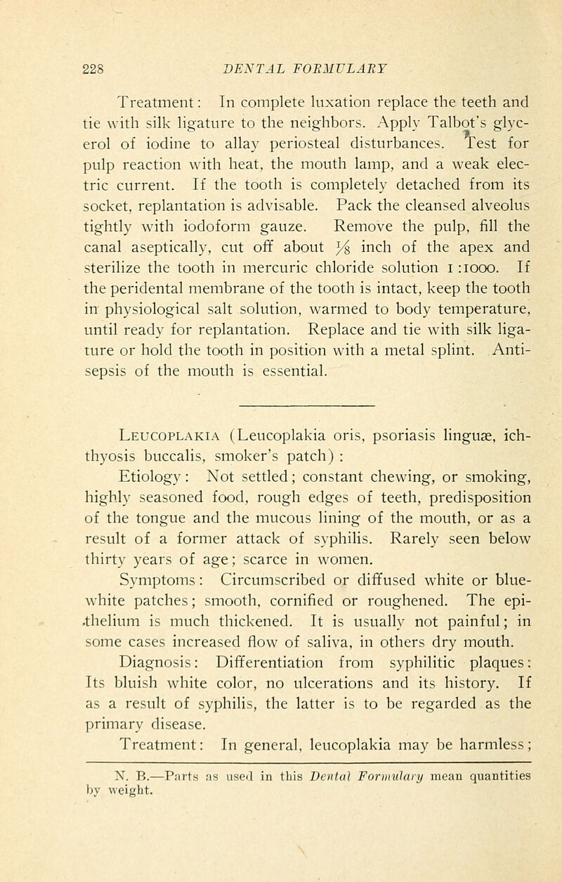 Treatment: In complete luxation replace the teeth and tie with silk ligature to the neighbors. Apply Talbot's glyc- erol of iodine to allay periosteal disturbances. Test for pulp reaction with heat, the mouth lamp, and a weak elec- tric current. If the tooth is completely detached from its socket, replantation is advisable. Pack the cleansed alveolus tightly with iodoform gauze. Remove the pulp, fill the canal aseptically, cut ofif about ^ inch of the apex and sterilize the tooth in mercuric chloride solution i :iooo. If the peridental membrane of the tooth is intact, keep the tooth in physiological salt solution, warmed to body temperature, until ready for replantation. Replace and tie with silk liga- ture or hold the tooth in position with a metal splint. Anti- sepsis of the mouth is essential. Leucoplakia (Leucoplakia oris, psoriasis linguae, ich- thyosis buccalis, smoker's patch) : Etiology : Not settled; constant chewing, or smoking, highly seasoned food, rough edges of teeth, predisposition of the tongue and the mucous lining of the mouth, or as a result of a former attack of syphilis. Rarely seen below thirty years of age; scarce in women. Symptoms: Circumscribed or diffused white or blue- white patches; smooth, cornified or roughened. The epi- •thelium is much thickened. It is usually not painful; in some cases increased flow of saliva, in others dry mouth. Diagnosis: Differentiation from syphilitic plaques: Its bluish white color, no ulcerations and its history. If as a result of syphilis, the latter is to be regarded as the primary disease. Treatment: In general, leucoplakia may be harmless; N. B.—Parts as used in this Dental Formulary mean quantities