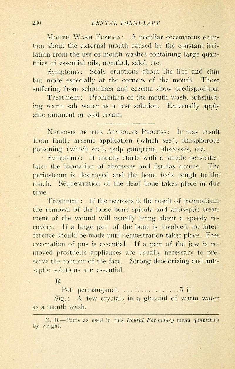 Mouth Wash Eczema : A peculiar eczematous erup- tion about the external mouth caused by the constant irri- tation from the use of mouth washes containing large cjuan- tities of essential oils, menthol, salol. etc. Symptoms: Scaly eruptions about the lips and chin but more especially at the corners of the mouth. Those suffering from seborrhoea and eczema show predisposition. Treatment: Prohibition of the mouth wash, substitut- ing warm salt water as a test solution. Externally apply zinc ointment or cold cream. Necrosis of the Alveolar Process: It may result from faulty arsenic application (which see), phosphorous poisoning (which see), pulp gangrene, abscesses, etc. Symptoms: It usually starts with a simple periositis; later the formation of abscesses and fistulas occurs. The periosteum is destroyed and the bone feels rough to the touch. Sequestration of the dead bone takes place in due time. Treatment: If the necrosis is the result of traumatism, the removal of the loose bone spicula and antiseptic treat- ment of the wound will usually bring about a speedy re- covery. If a large part of the bone is involved, no inter- ference should be made until sequestration takes place. Free evacuation of pus is essential. If a part of the jaw is re- moved prosthetic appliances are usually necessar\' to pre- serve the contcjur of the face. Strong deodorizing and anti- septic scjlutions are essential. Pot. permanganat 5 ij Sig.: A few crystals in a glassful of warm water as a mouth wash. N. B.—Parts as used in this Denial Fornnilury mean quantities