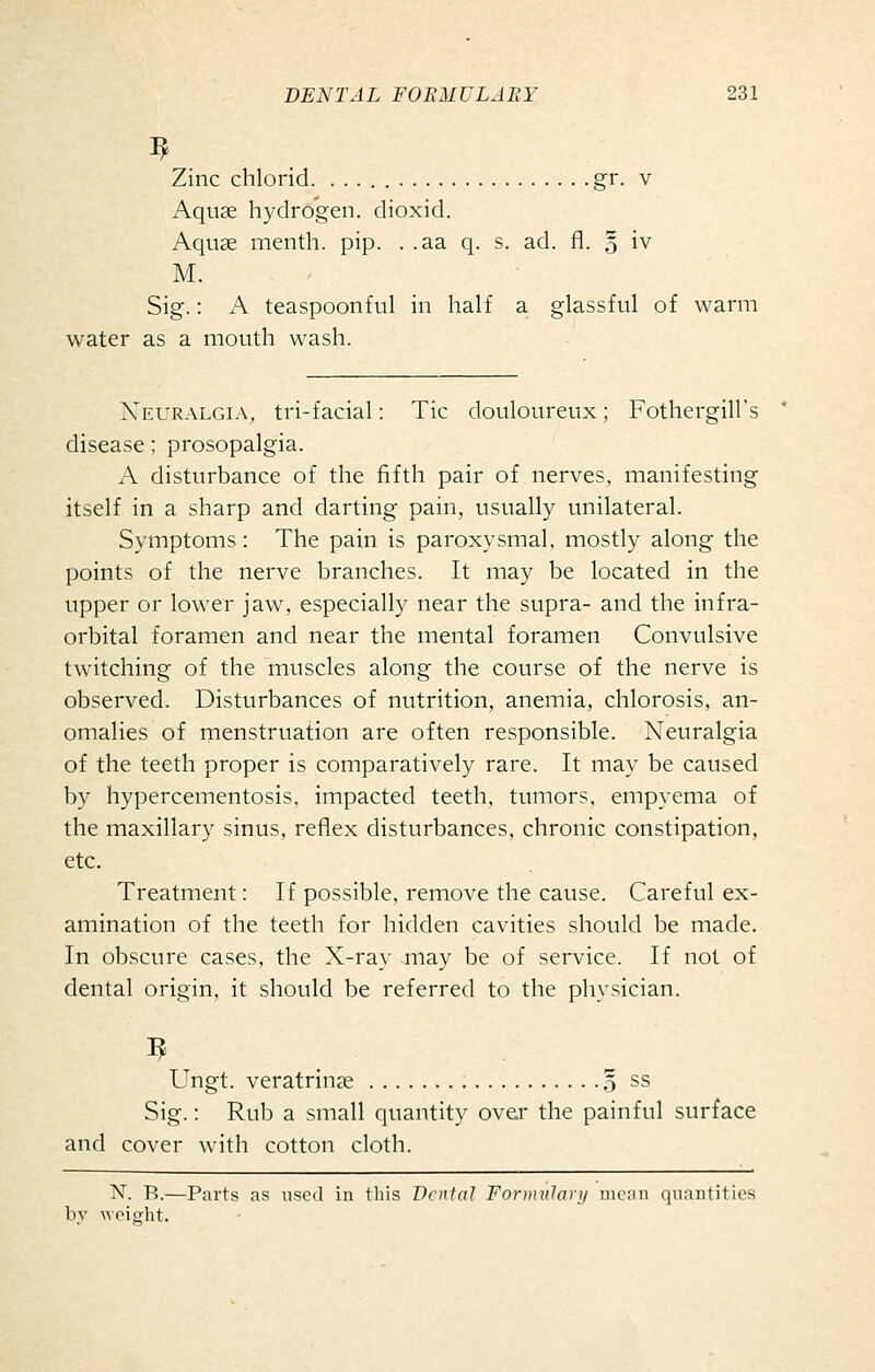 Zinc chlorid. gr. v Aquae hydrogen, dioxid. Aquae menth. pip. . .aa q. s. ad. fl. 5 iv M. Sig.: A teaspoonful in half a glassful of warm water as a mouth wash. Neuralgia, tri-facial: Tic douloureux; Fothergill's disease; prosopalgia. A disturbance of the fifth pair of nerves, manifesting itself in a sharp and darting pain, usually unilateral. Symptoms: The pain is paroxysmal, mostly along the points of the nerve branches. It may be located in the upper or lower jaw, especially near the supra- and the infra- orbital foramen and near the mental foramen Convulsive twitching of the muscles along the course of the nerve is observed. Disturbances of nutrition, anemia, chlorosis, an- omalies of menstruation are often responsible. Neuralgia of the teeth proper is comparatively rare. It may be caused by hypercementosis, impacted teeth, tumors, empyema of the maxillary sinus, reflex disturbances, chronic constipation, etc. Treatment: If possible, remove the cause. Careful ex- amination of the teeth for hidden cavities should be made. In obscure cases, the X-ray may be of service. If not of dental origin, it should be referred to the physician. Ungt. veratrinae o ss Sig.: Rub a small quantity over the painful surface and cover with cotton cloth. N. B.—Parts as used in this Denial FoDniilaij/ mean quantities