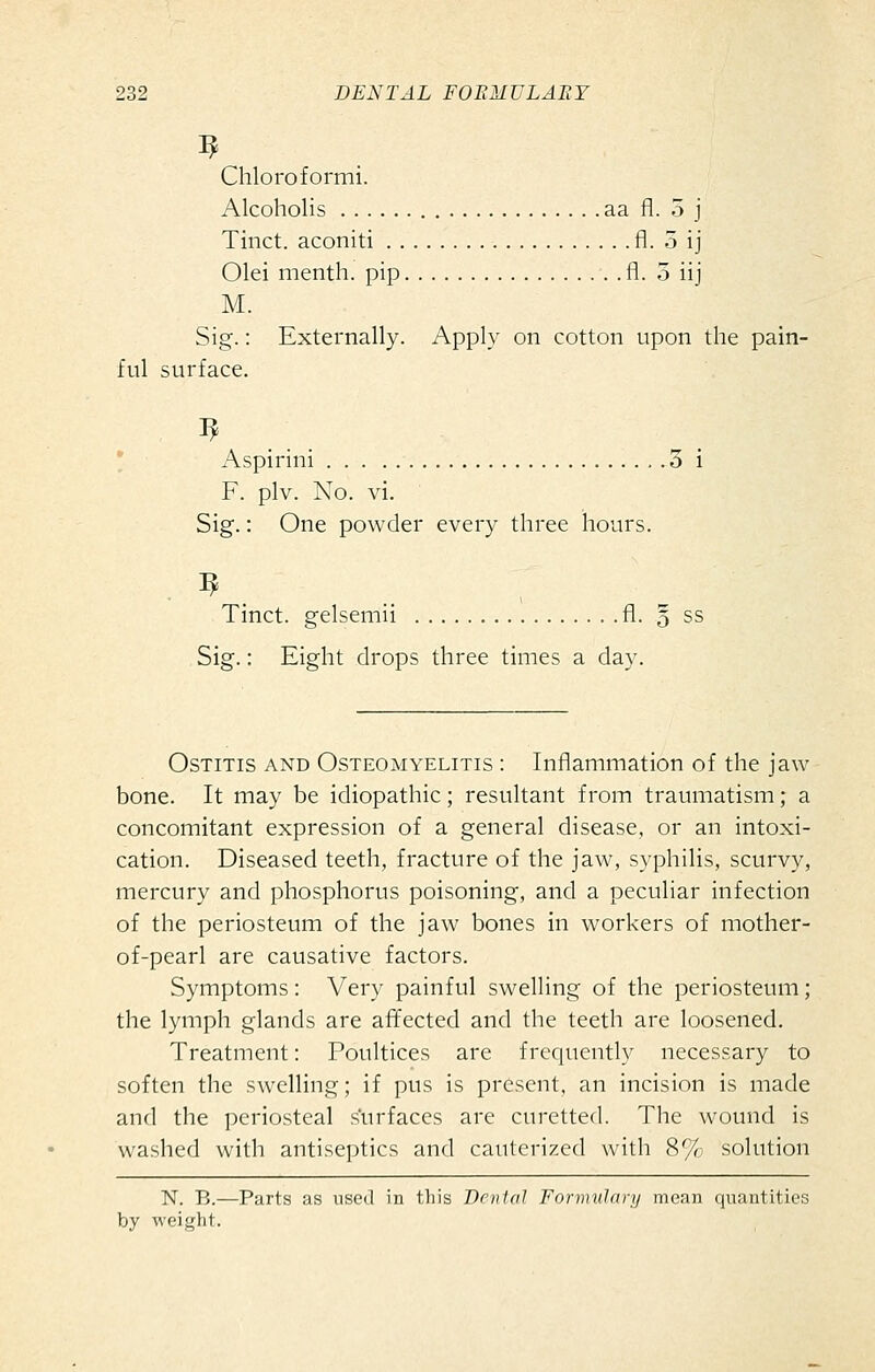 Chloroformi. Alcoholis aa fl. 5 j Tinct. aconiti fl. 5 ij Olei menth. pip fl. 5 iij M. Sig.: Externally. Apply on cotton upon the pain- ful surface. • Aspirini .3 i F. plv. No. vi. Sig.: One powder every three hours. . ^ Tinct. gelsemii fl. § ss Sig.: Eight drops three times a day. Ostitis and Osteomyelitis : Inflammation of the jaw bone. It may be idiopathic; resultant from traumatism; a concomitant expression of a general disease, or an intoxi- cation. Diseased teeth, fracture of the jaw, syphilis, scurvy, mercury and phosphorus poisoning, and a peculiar infection of the periosteum of the jaw bones in workers of mother- of-pearl are causative factors. Symptoms : Very painful swelling of the periosteum; the lymph glands are afifected and the teeth are loosened. Treatment: Poultices are frequently necessary to soften the swelling; if pus is present, an incision is made and the periosteal s'urfaces are curetted. The wound is washed with antiseptics and cauterized with 8% solution N. B.—Parts as used in this DmUil Formuhiry mean quantities