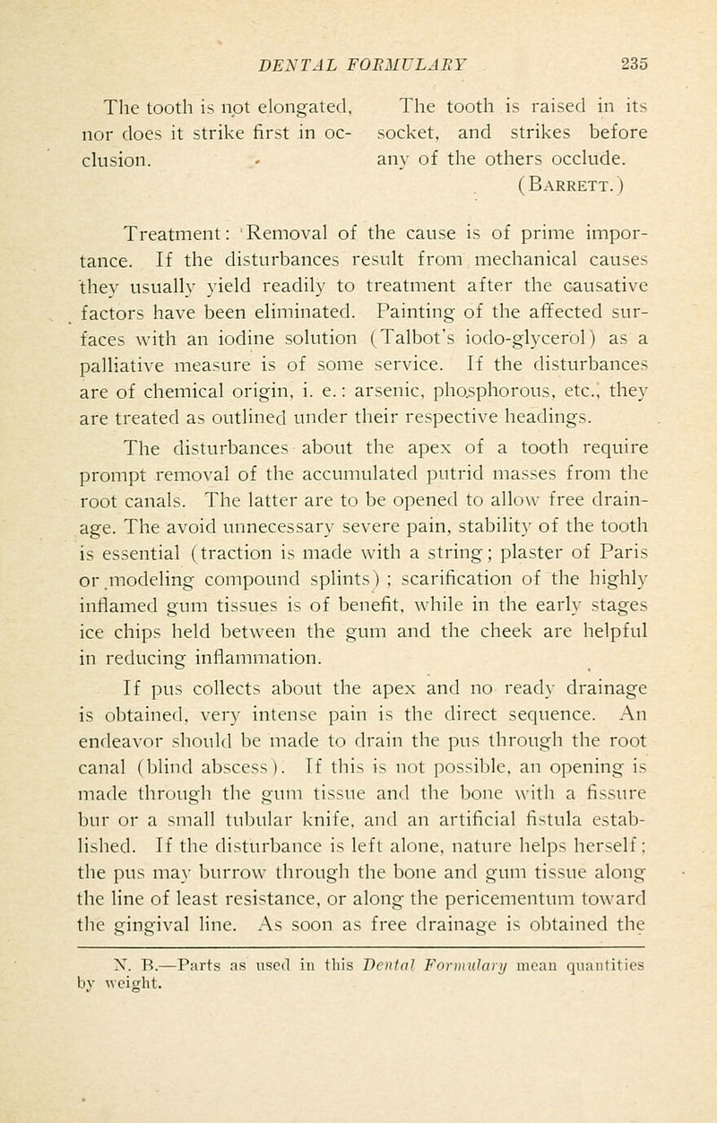 Tlie tooth is not elongated, The tooth is raised in its nor does it strike first in oc- socket, and strikes before elusion. - any of the others occlude. (Barrett.) Treatment: Removal of the cause is of prime impor- tance. If the disturbances result from mechanical causes they usually yield readily to treatment after the causative factors have been eliminated. Painting of the affected sur- faces with an iodine solution (Talbot's iodo-glycerol) as a palliative measure is of some service. If the disturbances are of chemical origin, i. e.: arsenic, pho.sphorous, etc.; they are treated as outlined under their respective headings. The disturbances about the apex of a tooth require prompt removal of the accumulated putrid masses from the root canals. The latter are to be opened to allow free drain- age. The avoid unnecessary severe pain, stability of the tooth is essential (traction is made with a string; plaster of Paris or.modeling compound splints) ; scarification of the highly inflamed gum tissues is of benefit, while in the early stages ice chips held between the gum and the cheek are helpful in reducing inflammation. If pus collects about the apex and no read}- drainage is obtained, very intense pain is the direct sequence. An endeavor should be made to drain the pus through the root canal (blind abscess). If this is not possible, an opening is made through the gum tissue and the bone with a fissure bur or a small tubular knife, and an artificial fistula estab- lished. If the disturbance is left alone, nature helps herself; the pus may burrow through the bone and gum tissue along the line of least resistance, or along the pericementum toward the gingival line. As soon as free drainage is obtained the X. R.—Parts as used in this Dental Fonnulaii/ mean quantities by Avciglit.