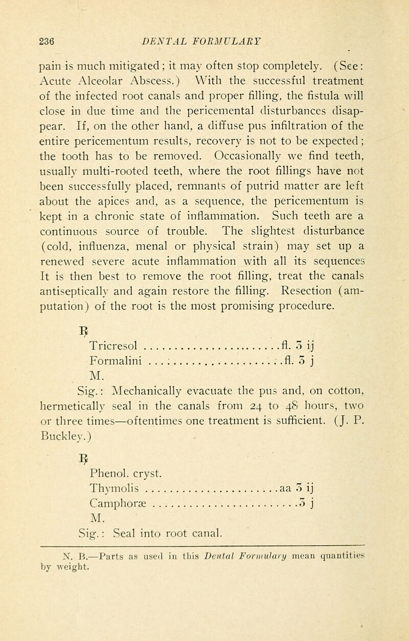 pain is much mitigated; it may often stop completely. (See: Acute Alceolar Abscess.) With the successful treatment of the infected root canals and proper filling, the fistula will close in due time and the pericemental disturbances disap- pear. If, on the other hand, a dififuse pus infiltration of the entire pericementum results, recovery is not to be expected; the tooth has to be removed. Occasionally we find teeth, usually multi-rooted teeth, where the root fillings have not been successfully placed, remnants of putrid matter are left about the apices and, as a sequence, the pericementum is kept in a chronic state of inflammation. Such teeth are a continuous source of trouble. The slightest disturbance (cold, influenza, menal or physical strain) may set up a renewed severe acute inflammation with all its sequences It is then best to remove the root filling, treat the canals antiseptically and again restore the filling. Resection (am- putation) of the root is the most promising procedure. Tricresol fl. o ij Formalini . . . ; fl. 3 j M. Sig.: Mechanically evacuate the pus and. on cotton, hermetically seal in the canals from 24 to 48 Iiours, two or three times—oftentimes one treatment is sufficient. (J. P. Buckley.) Phenol, cryst. Thymolis aa o ij Camphorge 5 j M. Sig.: Seal into root canal. X. ]',.—Parts as used iu this Dental Fonnulury mean quantities