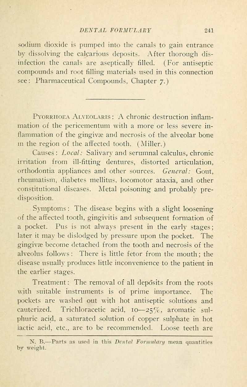 sodium dioxide is pumped into the canals to gain entrance by dissolving the calcarious deposits. After thorough dis- infection the canals are aseptically filled. (For antiseptic compounds and root filling materials used in this connection see: Pharmaceutical Compounds, Chapter 7.) Pyorrhoea Alveolaris : A chronic destruction inflam- mation of the pericementum with a more or less severe in- flammation of the gingivae and necrosis of the alveolar bone m the region of the afifected tooth. (Miller.) Causes : Local: Salivary and serumnal calculus, chronic irritation from ill-fitting dentures, distorted articulation, orthodontia aippliances and other sources. General: Gout, rheumatisnij diabetes mellitus, locomotor ataxia, and other constitutional diseases. Metal poisoning and probably pre- disposition. Symptoms: The disease begins with a slight loosening of the affected tooth, gingivitis and subsequent formation of a pocket. Pus is not always present in the early stages; later it ma}- be dislodged by pressure upon the pocket. The gingivae become detached from the tooth and necrosis of the alveolus follows : There is little fetor from the mouth; the disease usually produces little inconvenience to the patient in the earlier stages. Treatment: The removal of all deposits from the roots with suitable instruments is of prime importance. The pockets are washed out with hot antiseptic solutions and cauterized. Trichloracetic acid, 10—25*/^, aromatic sul- phuric acid, a saturated solution of copper sulphate in hot lactic acid, etc., are to be recommended. Loose teeth are N. B.—Parts as used in this Dental Fornndary mean quantities by -n-eisrlit.