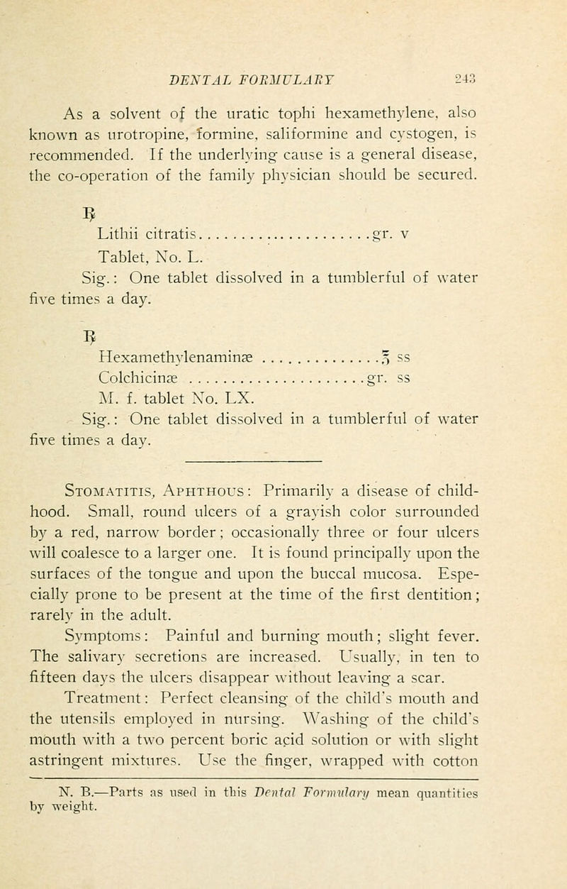 As a solvent of the iiratic tophi hexamethylene. also known as urotropine, formine, saliformine and cystogen, is recommended. If the underlying cause is a general disease, the co-operation of the family physician should be secured. Lithii citratis gr. v Tablet, No. L. Sig.: One tablet dissolved in a tumblerful of water five times a day. Hexamethylenamin?e % ss Colchicinje gr. ss M. f. tablet Xo. LX. Sig.: One tablet dissolved in a tumblerful of water five times a day. Stomatitis, /Aphthous : Primarily a disease of child- hood. Small, round ulcers of a grayish color surrounded by a red, narrow border; occasionally three or four ulcers will coalesce to a larger one. It is found principally upon the surfaces of the tongue and upon the buccal mucosa. Espe- cially prone to be present at the time of the first dentition; rarely in the adult. Symptoms: Painful and burning mouth; slight fever. The salivary secretions are increased. Usually, in ten to fifteen days the ulcers disappear without leaving a scar. Treatment: Perfect cleansing of the child's mouth and the utensils employed in nursing, ^^'ashing of the child's mouth with a two percent boric acid solution or with slight astringent mixtiu-es. Use the finger, wrapped with cotton N. B.—Parts as used in this Denial Formidarj/ mean quantities