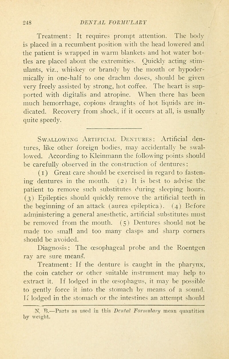 Treatment: It requires prompt attention. The body is placed in a recumbent position with the head lowered and the patient is wrapped in warm blankets and hot water bot- tles are placed about the extremities. Quickly acting stim- ulants, viz., whiskey or brandy by the mouth or hypoder- mically in one-half to one drachm doses, should be given very freely assisted by strong, hot coffee. The heart is sup- ported with digitalis and atropine. When there has been much hemorrhage, copious draughts of hot liquids are in- dicated. Recovery from shock, if it occurs at all, is usually quite speedy. Swallowing Artificl\l Dentures: Artificial den- tures, like other foreign bodies, may accidentally be swal- lowed. According to Kleinmann the following points should be carefully observed in the construction of dentures: (l) Great care should be exercised in regard to fasten- ing dentures in the mouth. (2) It is best to advise the patient to remove such substitutes during sleeping hours. (3) Epileptics should quickly remove the artificial teeth in the beginning of an attack (aurea epileptica). (4) Before administering a general anesthetic, artificial substitutes must be removed from the mouth. (5) Dentures should not be made too small and too many clasps and sharp corners should be avoided. Diagnosis: The oesophageal probe and the Roentgen ray are sure mean^. Treatment: If the denture is caught in the pharynx, the coin catcher or other suitable instrument may help to extract it. If lodged in the oesophagus, it may be possible to gently force it into the stomach by means of a sound. If lodged in the stomach or the intestines an attempt should N. B.—Parts os uso<l in this Dental Fonmilary mean quantities