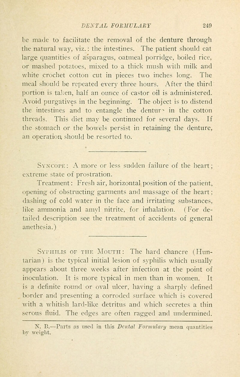 be made to facilitate the removal of the denture through the natural way, viz.: the intestines. The patient should eat large quantities of asparagus, oatmeal porridge, boiled rice, or mashed potatoes, mixed to a thick mush with milk and white crochet cotton cut in pieces two inches long. The meal should be repeated every three hours. After the third portion is taken, half an ounce of castor oil is administered. Avoid purgatives in the beginning. The object is to distend the intestines and to entangle the dentur^ in the cotton threads. This diet may be continued for several days. If the stomach or the bowels persist in retaining the denture, an operation, should be resorted to. Syncope: A more or less sudden failure of the heart; extreme state of prostration. Treatment: Fresh air, horizontal position of the patient, opening of obstructing garments and massage of the heart; dashing of cold water in the face and irritating substances, like ammonia and amyl nitrite, for inhalation. (For de- tailed description see the treatment of accidents of general anethesia.) Syphilis of the ]\Iouth : The hard chancre (Hun- tarian) is the typical initial lesion of syphilis which usually appears about three weeks after infection at the point of inoculation. It is more typical in men than in women. It is a definite round or oval ulcer, having a sharplv defined border and presenting a corroded surface which is covered with a whitish lard-like detritus and which secretes a thin serous fluid. The edges are often ragged and undermined. X. B.—Paits as used iu this Dental Formulary mean quautitics bv M-cight.