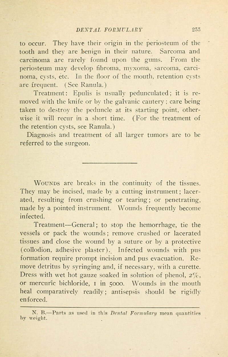 to occur. They have their origin in the periosteum of the tooth and they are benign in their nature. Sarcoma and carcinoma are rarely found upon the gums. From the periosteum may develop fibroma, myxoma, sarcoma, carci- noma, c}sts, etc. In the floor of the mouth, retention cysts are frequent. (See Ranula.) Treatment: Epulis is usually pedunculated; it is re- moved with the knife or by the galvanic cautery; care being taken to destroy the peduncle at its starting point, other- wise it will recur in a short time. (For the treatment of the retention cysts, see Ranula.) Diagnosis and treatment of all larger tumors are to be referred to the surgeon. Wounds are breaks in the continuity of the tissues. They may be incised, made by a cutting instrument; lacer- ated, resulting from crushing or tearing; or penetrating, made by a pointed instrument. Wounds frequently become infected. Treatment—General; to stop the hemorrhage, tie the vessels or pack the wounds; remove crushed or lacerated tissues and close the wound by a suture or by a protective (collodion, adhesive plaster). Infected wounds with pus formation require prompt incision and pus evacuation. Re- move detritus by syringing and, if necessary, with a curette. Dress with wet hot gauze soaked in solution of phenol, 2%, or mercuric bichloride, i in 5000. Wounds in the mouth heal comparatively readily; antisepsis should be rigidly enforced. N. B.—Parts as used in this Denial Fornuilari/ mean quaiititips