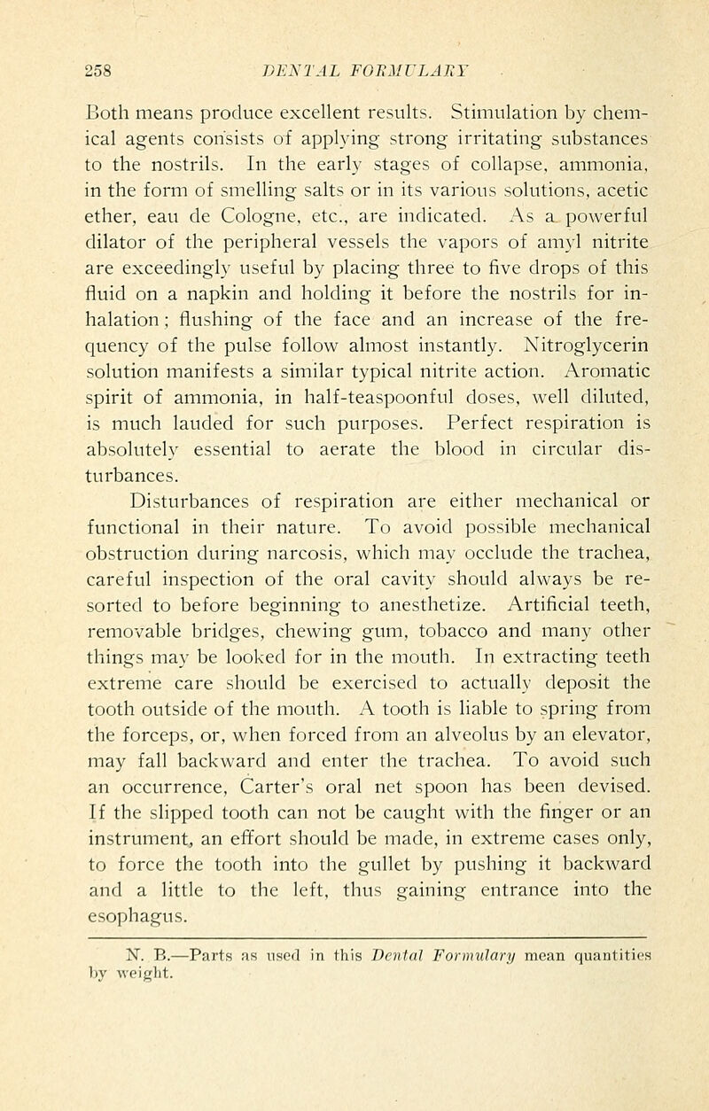 Both means produce excellent results. Stimulation by chem- ical agents consists of applying strong irritating substances to the nostrils. In the early stages of collapse, ammonia, in the form of smelling salts or in its various solutions, acetic ether, eau de Cologne, etc., are indicated. As a. powerful dilator of the peripheral vessels the vapors of amyl nitrite are exceedingly useful by placing three to five drops of this fluid on a napkin and holding it before the nostrils for in- halation ; flushing of the face and an increase of the fre- quency of the pulse follow almost instantly. Nitroglycerin solution manifests a similar typical nitrite action. Aromatic spirit of ammonia, in half-teaspoonful doses, well diluted, is much lauded for such purposes. Perfect respiration is absolutely essential to aerate the blood in circular dis- turbances. Disturbances of respiration are either mechanical or functional in their nature. To avoid possible mechanical obstruction during narcosis, which may occlude the trachea, careful inspection of the oral cavity should always be re- sorted to before beginning to anesthetize. Artificial teeth, removable bridges, chewing gum, tobacco and many other things may be looked for in the mouth. In extracting teeth extreme care should be exercised to actually deposit the tooth outside of the mouth. A tooth is liable to spring from the forceps, or, when forced from an alveolus by an elevator, may fall backward and enter the trachea. To avoid such an occurrence. Carter's oral net spoon has been devised. If the slipped tooth can not be caught with the finger or an instrument, an efl^ort should be made, in extreme cases only, to force the tooth into the gullet by pushing it backward and a little to the left, thus gaining entrance into the esophagus. N. B.—Parts as used in this Dental Formulary mean quantities