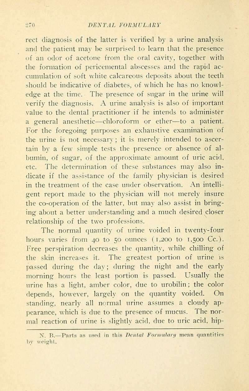 rect diagnosis of the latter is verified by a urine analysis and the patient may be surprised to learn that the presence of an odor of acetone from the oral cavity, together w^ith the formation of pericemental abscesses and the rapid ac- cumulation of soft white calcareous deposits about the teeth should be indicative of diabetes, of which he has no knowl- edge at the time. The presence of sugar in the urine will verify the diagnosis. A urine analysis is also of important value to the dental practitioner if he intends to administer a general anesthetic—chloroform or ether—to a patient. For the foregoing purposes an exhaustive examination of the urine is not necessar}; it is merely intended to ascer- tain by a few simple tests the presence or absence of al- bumin, of sugar, of the approximate amount of uric acid, etc. The determination of these substances may also in- dicate if the assistance of the family physician is desired in the treatment of the case under observation. An intelli- gent report made to the physician will not merely insure the co-operation of the latter, but may also assist in bring- ing about a better understanding and a much desired closer relationship of the two professions. The normal quantity of urine voided in twenty-four hours varies from 40 to 50 ounces (1,200 to 1.500 Cc). Free perspiration decreases the quantity, while chilling of the skin increases it. The greatest portion of urine is passed during the day; during the night and the early morning hours the least portion is passed. Usually the urine has a light, amber color, due to urobilin; the color depends, however, largely on the quantity voided. On standing, nearly all normal urine assumes a cloudy ap- pearance, which is due to the presence of mucus. The nor- mal reaction of urine is slightly acid, due to uric acid, hip- N. B.—Parts as usod in this Dental Formuhni/ menn qnnntitifs 1)V woitrlil.