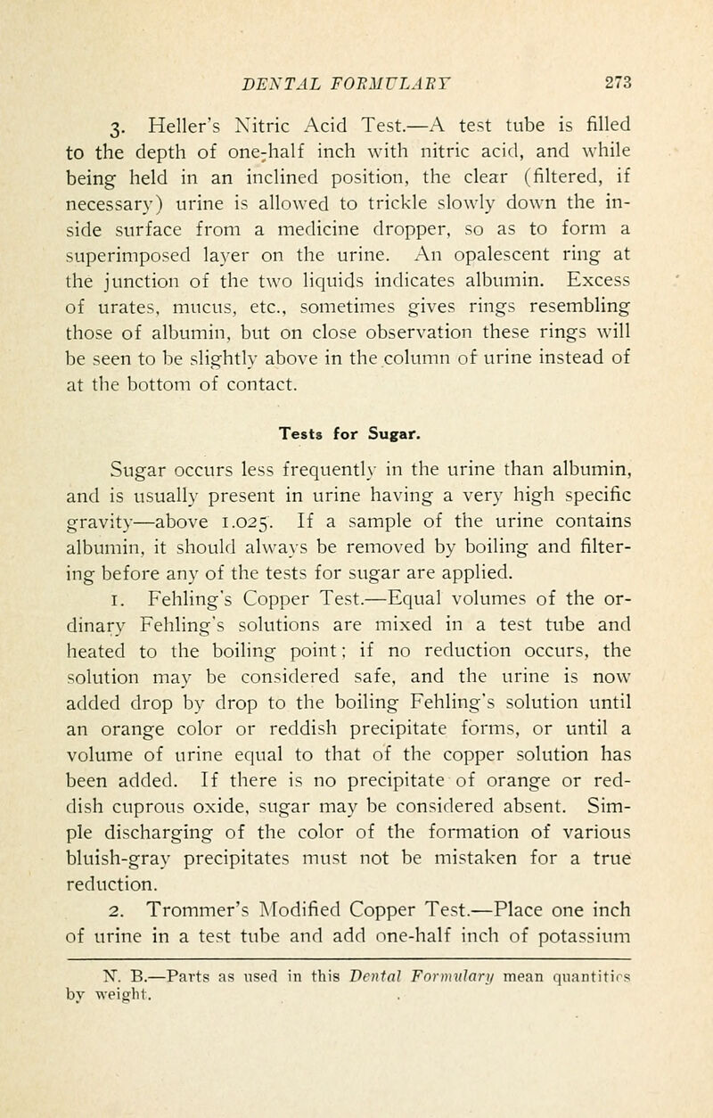 3. Heller's Nitric Acid Test.—A test tube is filled to the depth of one-half inch with nitric acid, and while being held in an inclined position, the clear (filtered, if necessary) urine is allowed to trickle slowly down the in- side surface from a medicine dropper, so as to form a superimposed layer on the urine. An opalescent ring at the junction of the two liquids indicates albumin. Excess of urates, mucus, etc., sometimes gives rings resembling those of albumin, but on close observation these rings will be seen to be slightly above in the column of urine instead of at the bottom of contact. Tests for Sugar. Sugar occurs less frequently in the urine than albumin, and is usually present in urine having a very high specific gravity—above 1.025. If a sample of the urine contains albumin, it should always be removed by boiling and filter- ing before any of the tests for sugar are applied. 1. Fehling's Copper Test.—Equal volumes of the or- dinary Fehling's solutions are mixed in a test tube and heated to the boiling point; if no reduction occurs, the solution may be considered safe, and the urine is now added drop by drop to the boiling Fehling's solution until an orange color or reddish precipitate forms, or until a volume of urine equal to that of the copper solution has been added. If there is no precipitate of orange or red- dish cuprous oxide, sugar may be considered absent. Sim- ple discharging of the color of the formation of various bluish-gray precipitates must not be mistaken for a true reduction. 2. Trommer's Modified Copper Test.—Place one inch of urine in a test tube and add one-half inch of potassium K B.—Parts as used in this Denial Fnrmularj/ mean quantities