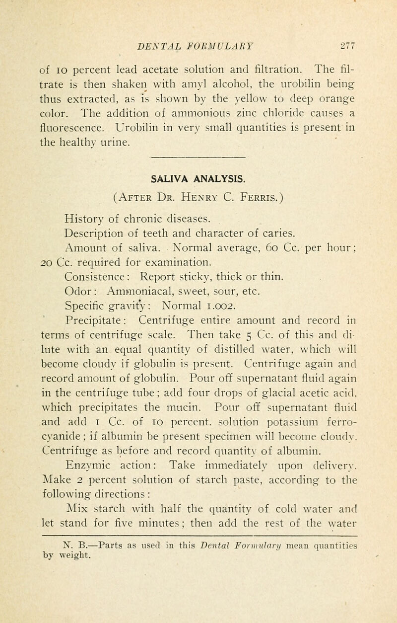 of lo percent lead acetate solution and filtration. The fil- trate is then shaken with amyl alcohol, the urobilin being thus extracted, as is shown by the yellow to deep orange color. The addition of ammonious zinc chloride causes a fluorescence. Urobilin in very small quantities is present in the healthy urine. SALIVA ANALYSIS. (After Dr. Henry C. Ferris.) History of chronic diseases. Description of teeth and character of caries. Amount of saliva. Normal average, 60 Cc. per hour; 20 Cc. required for examination. Consistence : Report sticky, thick or thin. Odor: Ammoniacal, sweet, sour, etc. Specific gravity: Normal 1.002. Precipitate: Centrifuge entire amount and record in terms of centrifuge scale. Then take 5 Cc. of this and di- lute with an equal quantity of distilled water, which will become cloudy if globulin is present. Centrifuge again and record amount of globulin. Pour off supernatant fluid again in the centrifuge tube; add four drops of glacial acetic acid, which precipitates the mucin. Pour oft* supernatant fluid and add i Cc. of 10 percent, solution potassium ferro- cyanide ; if albumin be present specimen will become cloudy. Centrifuge as before and record quantity of albumin. Enzymic action: Take immediately upon delivery. Make 2 percent solution of starch paste, according to the following directions : Mix starch with half the quantity of cold water and let stand for five minutes ; then add the rest of the water N. B.—Parts as used in this Dental Fontiulari/ mean quantities