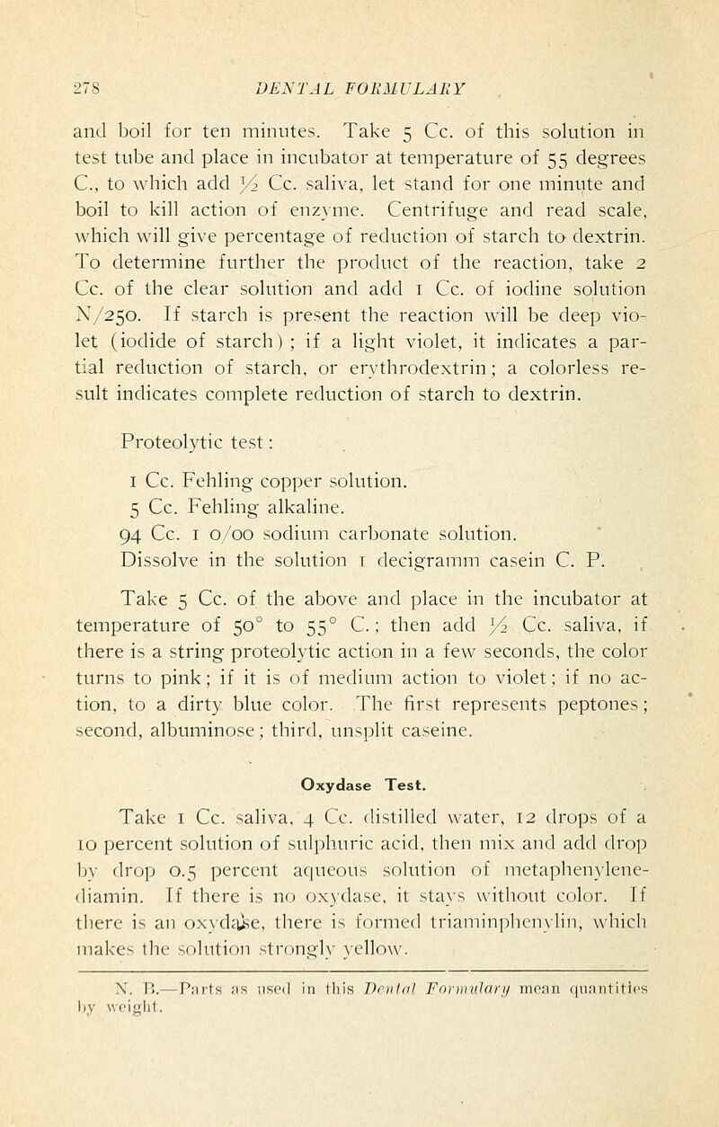 and boil for ten minutes. Take 5 Cc. of this solution in test tube and place in incubator at temperature of 55 degrees C, to which add J/2 Cc. saliva, let stand for one minute and boil to kill action of enzyme. Centrifuge and read scale, which will give percentage of reduction of starch to dextrin. To determine further the product of the reaction, take 2 Cc. of the clear solution and add i Cc. of iodine solution N/250. If starch is present the reaction will be deep vio- let (iodide of starch) ; if a light violet, it indicates a par- tial reduction of starch, or erythrodextrin; a colorless re- sult indicates complete reduction of starch to dextrin. Proteolytic test: I Cc. Fehling copper solution. 5 Cc. Fehling alkaline. 94 Cc. I 0/00 sodium carbonate solution. Dissolve in the solution i decigramm casein C. P. Take 5 Cc. of the above and place in the incubator at temperature of 50° to 55° C.; then add jA Cc. saliva, if there is a string proteolytic action in a few seconds, the color turns to pink; if it is of medium action to violet; if no ac- tion, to a dirty blue color. The first represents peptones; second, albuminose; third, unsplit caseine. Oxydase Test. Take i Cc. saliva, 4 Cc. distilled water, 12 drops of a 10 percent solution of sulphuric acid, then mix and add drop by drop 0.5 percent aqueous solution of metaphenylene- (liamin. If there is no oxidase, it stays without color. If there is an oxydcuse, there is formed triaminplu'nylin, whicli makes the solution strongly }ello\v. N. B.—Pnrts ns used in tliis Dnilnl ForDiuJcirij nionn ({iiantitics