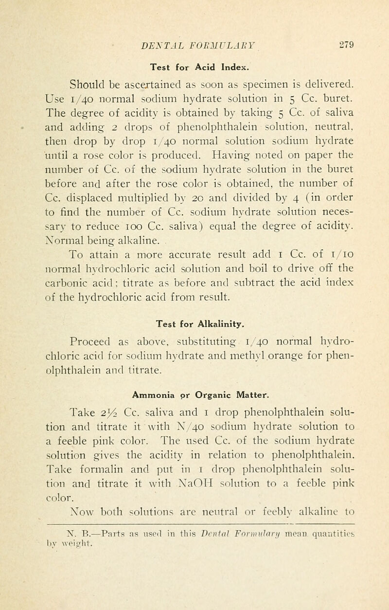 Test for Acid Index. Should be ascertained as soon as specimen is delivered. Use 1/40 normal sodium hydrate solution in 5 Cc. buret. The degree of acidity is obtained by taking 5 Cc. of saliva and adding 2 drops of phenolphthalein solution, neutral, then drop by drop 1/40 normal solution sodium hydrate until a rose color is produced. Having noted on paper the number of Cc. of the sodium hydrate solution in the buret before and after the rose color is obtained, the number of Cc. displaced multiplied by 20 and divided by 4 (in order to find the number of Cc. sodium hydrate solution neces- sary to reduce 100 Cc. saliva) equal the degree of acidity. Normal being alkaline. To attain a more accurate result add i Cc. of i/io normal hydrochloric acid solution and boil to drive off the carbonic acid; titrate as before and subtract the acid index of the hydrochloric acid from result. Test for Alkalinity, Proceed as above, substituting i,'40 normal hydro- chloric acid for sodium hydrate and methyl orange for phen- olphthalein and titrate. Ammonia or Organic Matter. Take 2^ Cc. saliva and i drop phenolphthalein solu- tion and titrate it with X/40 sodium hydrate solution to a feeble pink color. The used Cc. of the sodium hydrate solution gives the acidity in relation to phenolphthalein. Take formalin and put in i drop phenolphthalein solu- tion and titrate it with NaOIi solution to a feeble pink color. Xow both solutions arc neutral or feeblv alkaline to N. B.—Pnrts fis useil in this Pnital ForDitdari/ menu qua;ititii.'& l)v weiolit.