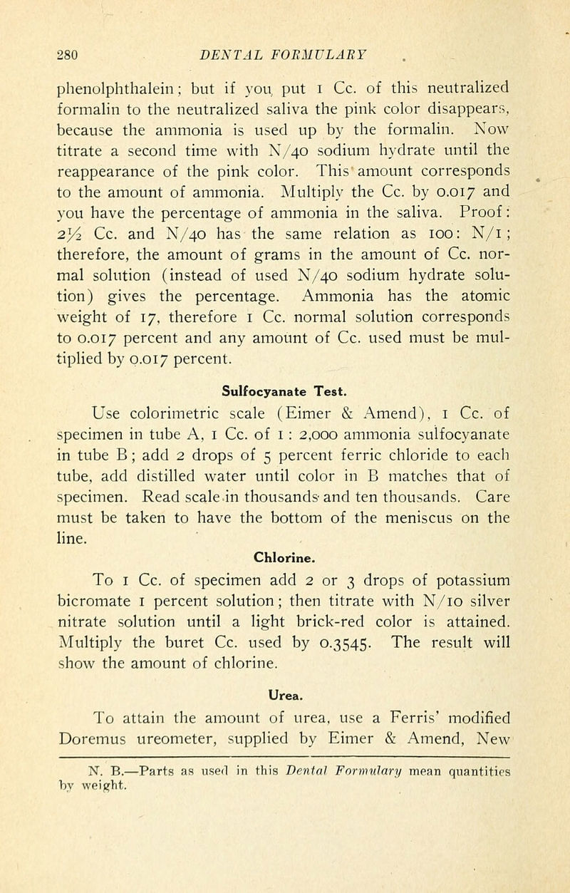 phenolphthalein ; but if you put i Cc. of this neutralized formalin to the neutralized saliva the pink color disappears, because the ammonia is used up by the formalin. Now titrate a second time with N/40 sodium hydrate until the reappearance of the pink color. This amount corresponds to the amount of ammonia. Multiply the Cc. by 0.017 and you have the percentage of ammonia in the saliva. Proof: 23/2 Cc. and N/40 has the same relation as 100: N/i ; therefore, the amount of grams in the amount of Cc. nor- mal solution (instead of used N/40 sodium hydrate solu- tion) gives the percentage. Ammonia has the atomic weight of 17, therefore i Cc. normal solution corresponds to 0.017 percent and any amount of Cc. used must be mul- tiplied by 0.017 percent. Sulfocyanate Test. Use colorimetric scale (Eimer & Amend), i Cc. of specimen in tube A, i Cc. of i: 2,000 ammonia sulfocyanate in tube B; add 2 drops of 5 percent ferric chloride to each tube, add distilled water until color in B matches that of specimen. Read scale .in thousands-and ten thousands. Care must be taken to have the bottom of the meniscus on the line. Chlorine. To I Cc. of specimen add 2 or 3 drops of potassium bicromate i percent solution; then titrate with N/io silver nitrate solution until a light brick-red color is attained. Multiply the buret Cc. used by 0.3545. The result will show the amount of chlorine. Urea. To attain the amount of urea, use a Ferris' modified Doremus ureometer, supplied by Eimer & Amend, New N. B.—Parts as used in this Dental Formulary mean quantities