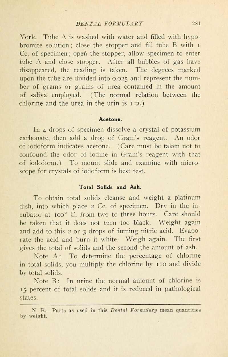 York. Tube A is washed with water and filled with hypo- bromite solution ; close the stopper and fill tube B with i Co. of specimen; open the stopper, allow specimen to enter tube A and close stopper. After all bubbles of gas have disappeared, the reading is taken. The degrees marked upon the tube are divided into 0.025 and represent the num- ber of grams or grains of urea contained in the amount of saliva employed. (The normal relation between the chlorine and the urea in the urin is i :2.) Acetone. In 4 drops of specimen dissolve a crystal of potassium carbonate, then add a drop of Gram's reagent. An odor of iodoform indicates acetone. (Care must be taken not to confound the odor of iodine in Gram's reagent with that of iodoform.) To mount slide and examine with micro- scope for crystals of iodoform is best test. Total Solids and Ash. To obtain total solids cleanse and weight a platinum dish, into which place 2 Cc. of specimen. Dry in the in- cubator at 100° C. from two to three hours. Care should be taken that it does not turn too black. Weight again and add to this 2 or 3 drops of fuming nitric acid. Evapo- rate the acid and burn it white. Weigh again. The first gives the total of solids and the second the amount of ash. Xote A: To determine the percentage of chlorine in total solids, you multiply the chlorine by no and divide by total solids. Xote B: In urine the normal amount of chlorine is 15- percent of total solids and it is reduced in pathological states. X. B.—Parts as used in this Dental Formulary mean quantities