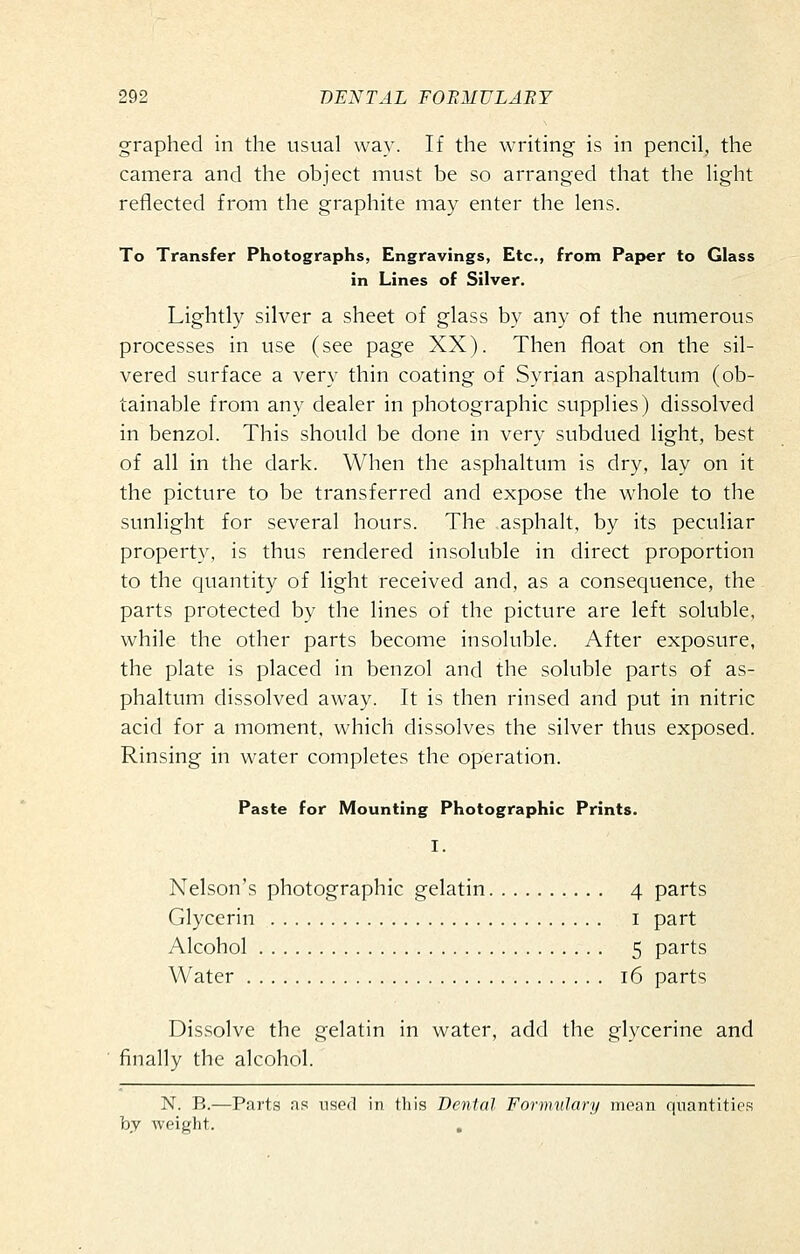 graphed in the usual way. If the writing is in pencil, the camera and the object must be so arranged that the light reflected from the graphite may enter the lens. To Transfer Photographs, Engravings, Etc., from Paper to Glass in Lines of Silver. Lightly silver a sheet of glass by any of the numerous processes in use (see page XX). Then float on the sil- vered surface a very thin coating of Syrian asphaltum (ob- tainable from any dealer in photographic supplies) dissolved in benzol. This should be done in very subdued light, best of all in the dark. When the asphaltum is dry, lay on it the picture to be transferred and expose the whole to the sunlight for several hours. The .asphalt, by its peculiar property, is thus rendered insoluble in direct proportion to the quantity of light received and, as a consequence, the parts protected by the lines of the picture are left soluble, while the other parts become insoluble. After exposure, the plate is placed in benzol and the soluble parts of as- phaltum dissolved away. It is then rinsed and put in nitric acid for a moment, which dissolves the silver thus exposed. Rinsing in water completes the operation. Paste for Mounting Photographic Prints. I. Nelson's photographic gelatin 4 parts Glycerin i part Alcohol 5 parts Water 16 parts Dissolve the gelatin in water, add the glycerine and finally the alcohol. N. B.—Parts as used in this Dental Formulary mean quantities