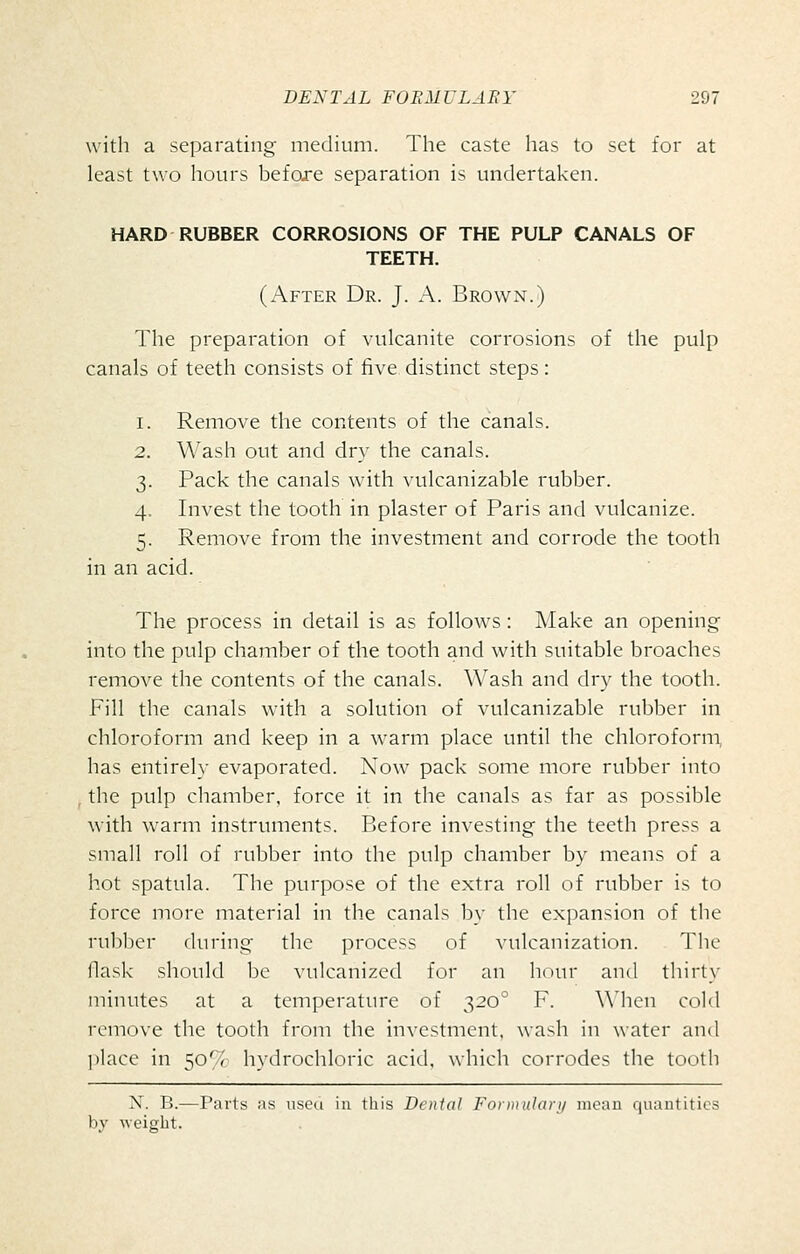 with a separating medium. The caste has to set for at least two hours before separation is undertaken. HARD RUBBER CORROSIONS OF THE PULP CANALS OF TEETH. (After Dr. J. A. Brown.) The preparation of vulcanite corrosions of the pulp canals of teeth consists of five distinct steps: 1. Remove the contents of the canals. 2. Wash out and dry the canals. 3. Pack the canals with vulcanizable rubber. 4. Invest the tooth in plaster of Paris and vulcanize. 5. Remove from the investment and corrode the tooth in an acid. The process in detail is as follows: Make an opening into the pulp chamber of the tooth and with suitable broaches remove the contents of the canals. Wash and dry the tooth. Fill the canals with a solution of vulcanizable rubber in chloroform and keep in a warm place until the chloroform, has entirely evaporated. Now pack some more rubber into the pulp chamber, force it in the canals as far as possible with warm instruments. Before investing the teeth press a small roll of rubber into the pulp chamber by means of a hot spatula. The purpose of the extra roll of rubber is to force more material in the canals by the expansion of the rubber during the process of vulcanization. The flask should be vulcanized for an hour and thirty minutes at a temperature of 320' F. When cold remove the tooth from the investment, wash in water and jilace in 50% hydrochloric acid, which corrodes the tooth N. B.—Parts as viseu in this Denial Fornnilari/ mean quantities