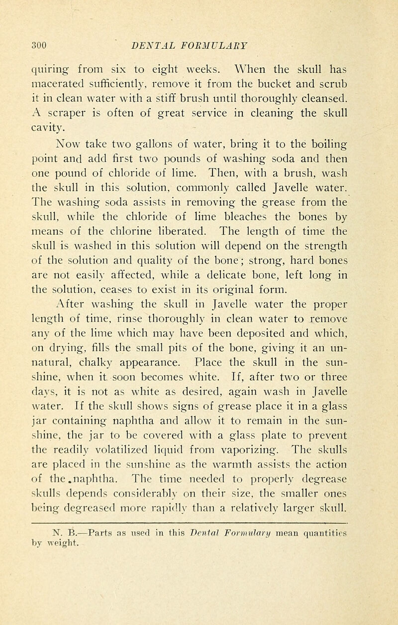 quiring from six to eight weeks. When the skull has macerated sufficiently, remove it from the bucket and scrub it in clean water with a stiff brush until thoroughly cleansed. A scraper is often of great service in cleaning the skull cavity. Now take two gallons of water, bring it to the boiling point and add first two pounds of washing soda and then one pound of chloride of lime. Then, with a brush, wash the skull in this solution, commonly called Javelle water. The washing soda assists in removing the grease from the skull, while the chloride of lime bleaches the bones by means of the chlorine liberated. The length of time the skull is washed in this solution will depend on the strength of the solution and quality of the bone; strong, hard bones are not easily affected, while a delicate bone, left long in the solution, ceases to exist in its original form. After washing the skull in Javelle water the proper length of time, rinse thoroughly in clean water to remove any of the lime which may have been deposited and which, on drying, fills the small pits of the bone, giving it an un- natural, chalky appearance. Place the skull in the sun- shine, when it soon becomes white. If, after two or three days, it is not as white as desired, again wash in Javelle water. If the skull shows signs of grease place it in a glass jar containing naphtha and allow it to remain in the sun- shine, the jar to be covered with a glass plate to prevent the readily volatilized liquid from vaporizing. The skulls are placed in the sunshine as the warmth assists the action of the.naphtha. The time needed to properly degrease skulls depends considerably on their size, the smaller ones being degreased more ra])i(lly than a relatively larger skull. N. B.—Pints ;is nscil in Jliis Denial Formulary moan quantities