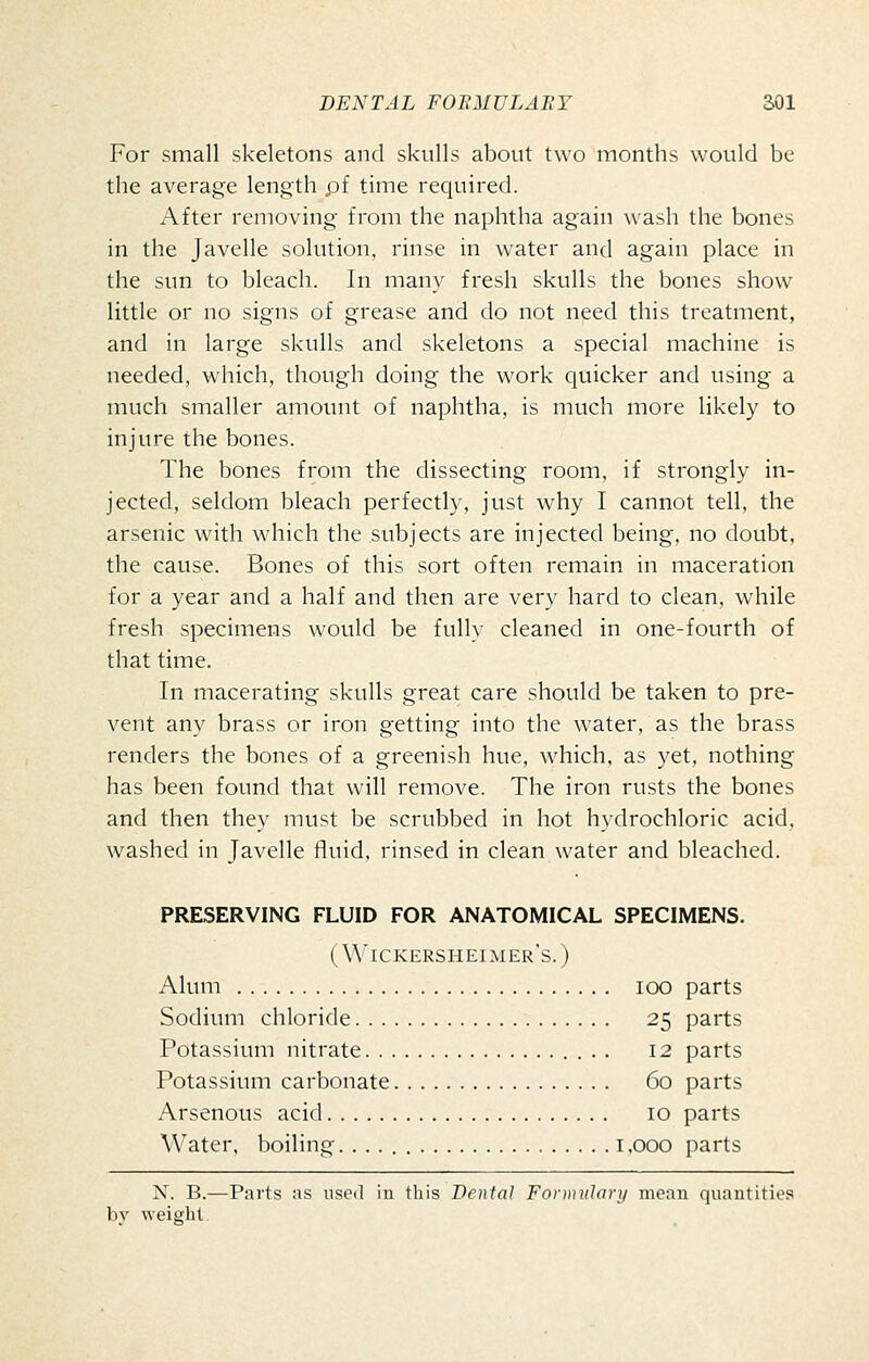 For small skeletons and skulls about two months would be the average length pf time required. After removing from the naphtha again wash the bones in the Javelle solution, rinse in water and again place in the sun to bleach. In many fresh skulls the bones show little or no signs of grease and do not need this treatment, and in large skulls and skeletons a special machine is needed, which, though doing the work quicker and using a much smaller amount of naphtha, is much more likely to injure the bones. The bones from the dissecting room, if strongly in- jected, seldom bleach perfectly, just why I cannot tell, the arsenic with which the subjects are injected being, no doubt, the cause. Bones of this sort often remain in maceration for a year and a half and then are very hard to clean, while fresh specimens would be fully cleaned in one-fourth of that time. In macerating skulls great care should be taken to pre- vent any brass or iron getting into the water, as the brass renders the bones of a greenish hue, which, as yet, nothing has been found that will remove. The iron rusts the bones and then they must be scrubbed in hot hydrochloric acid, washed in Javelle fluid, rinsed in clean water and bleached. PRESERVING FLUID FOR ANATOMICAL SPECIMENS. ( W'ickersheimer's. ) Alum loo parts Sodium chloride 25 parts Potassium nitrate 12 parts Potassium carbonate 60 parts Arsenous acid 10 parts \\'ater, boiling. 1,000 parts N. B.—Parts as nscil in this Denial Formularii mean quantities