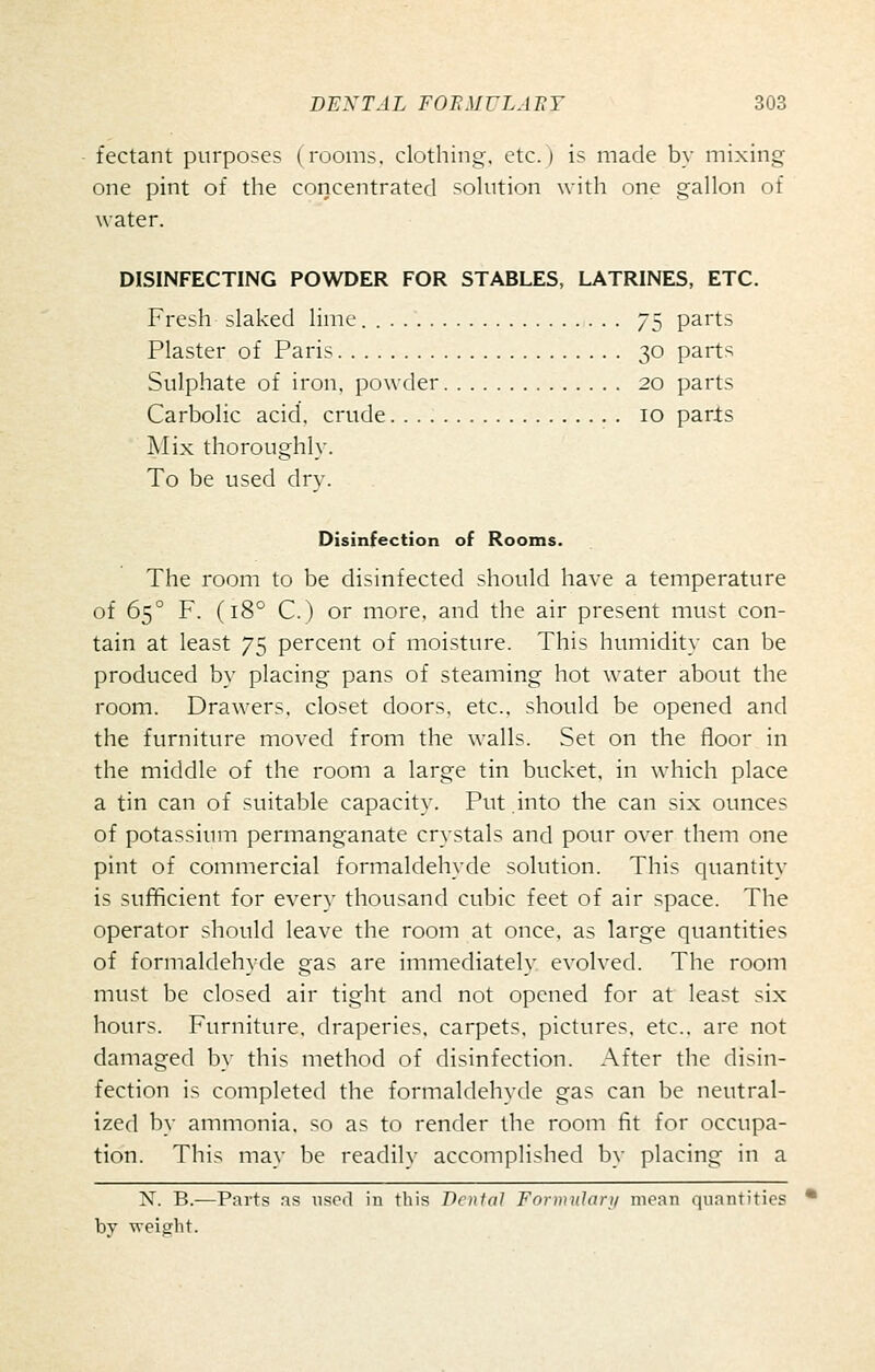 fectant purposes (rooms, clothing, etc.) is made by mixing one pint of the concentrated solution with one gallon of water. DISINFECTING POWDER FOR STABLES, LATRINES, ETC. Fresh slaked lime. 75 parts Plaster of Paris 30 parts Sulphate of iron, powder 20 parts Carbolic acid, crude 10 parls Mix thoroughly. To be used dry. Disinfection of Rooms. The room to be disinfected should have a temperature of 65° F. (18° C.) or more, and the air present must con- tain at least 75 percent of moisture. This humidity can be produced by placing pans of steaming hot water about the room. Drawers, closet doors, etc., should be opened and the furniture moved from the walls. Set on the floor in the middle of the room a large tin bucket, in which place a tin can of suitable capacity. Put into the can six ounces of potassium permanganate crystals and pour over them one pint of commercial formaldehyde solution. This quantity is sufficient for every thousand cubic feet of air space. The operator should leave the room at once, as large quantities of formaldehyde gas are immediately evolved. The room must be closed air tight and not opened for at least six hours. Furniture, draperies, carpets, pictures, etc.. are not damaged by this method of disinfection. After the disin- fection is completed the formaldehyde gas can be neutral- ized by ammonia, so as to render the room fit for occupa- tion. This may be readily accomplished by placing in a N. B.—Parts as used in this Denial Formularj/ mean quantities bv weielit.