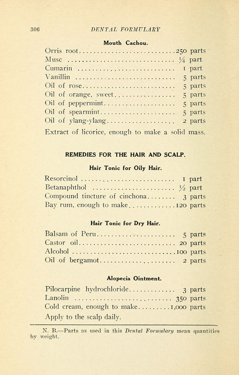 Mouth Cachou. Orris root 250 parts Muse }i part Cumarin i part V^anillin 5 parts Oil of rose 5 parts Oil of orange, sweet 5 parts Oil of peppermint 5 parts Oil of spearmint 5 parts Oil of ylang-ylang 2 parts Extract of licorice, enough to make a solid mass. REMEDIES FOR THE HAIR AND SCALP. Hair Tonic for Oily Hair. Resorcinol i part Betanaphthol 1/2 part Compound tincture of cinchona 3 parts Bay rum, enough to make. 120 parts Hair Tonic for Dry Hair. Balsam of Peru 5 partis Castor oil 20 parts Alcohol 100 parts Oil of bergamot 2 parts Alopecia Ointment. Pilocarpine hydrochloride 3 parts Lanolin 350 parts Cold cream, enough to make i ,000 parts Apply to the scalp daily. N. B.—Parts as used in this Dental Formulary moan quantilios