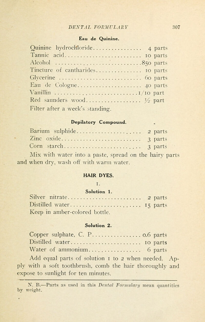 Eau de Quinine. Quinine hydrochloride 4 parts Tannic acid 10 parts Alcohol ■ 850 parts Tincture of cantharides 10 parts Glycerine 60 parts Eau de Cologne 40 parts Vanillin i/io part Red saunders wood 3^ part Filter after a week's standing. Depilatory Compound. Barium sulphide 2 parts Zinc oxide . 3 parts Corn starch 3 parts Mix with water into a paste, spread on the hairy parts and when dry, wash off with warm water. HAIR DYES. I. Solution 1. Silver nitrate 2 parts Distilled water 15 parts Keep in amber-colored bottle. Solution 2. Copper sulphate, C. P 0.6 parts Distilled water 10 parts Water of ammonium. . 6 parts Add equal parts of solution i to 2 when needed. Ap- ply with a soft toothbrush, comb the hair thoroughly and expose to sunlight for ten minutes. N. B.—Parts as used in this Denial FonnuJari/ mean quantities