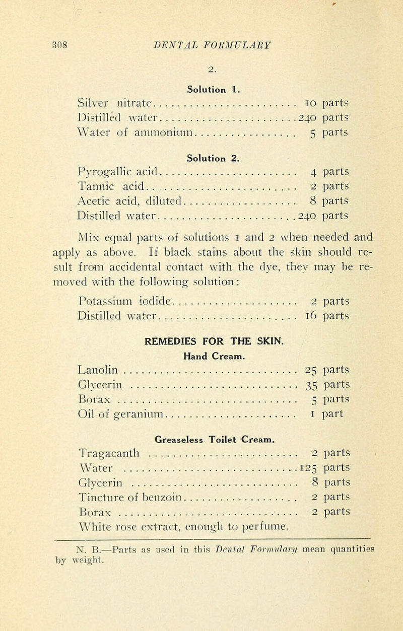 Solution 1. Silver nitrate lo parts Distilled water 240 parts Water of ammonium 5 parts Solution 2. Pyrogallic acid 4 parts Tannic acid . 2 parts Acetic acid, diluted 8 parts Distilled water . 240 parts Mix equal parts of solutions i and 2 when needed and apply as above. If black stains about the skin should re- sult from accidental contact with the dye, they may be re- moved with the following solution : Potassium iodide 2 parts Distilled water 16 parts REMEDIES FOR THE SKIN. Hand Cream. Lanolin 25 parts Glycerin 35 parts Borax 5 parts Oil of geranium i part Greaseless Toilet Cream, Tragacanth 2 parts Water 125 parts Glycerin 8 parts Tincture of benzoin . 2 parts Borax 2 parts White rose extract, enough to ])erfume. N. B.—Parts as iiscil in tliis Dental Fnrmvlary moan quantities
