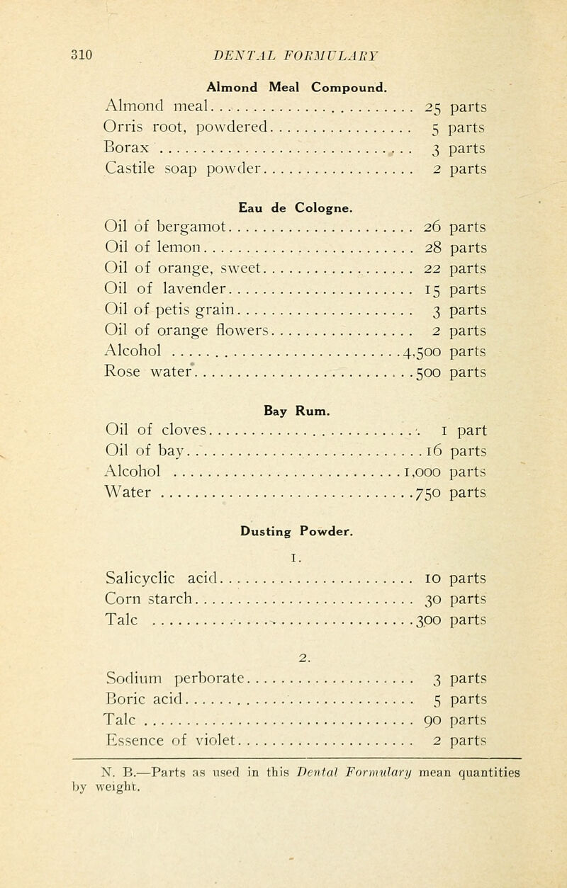 Almond Meal Compound. Almond meal 25 parts Orris root, powdered 5 parts Borax 3 parts Castile soap powder 2 parts Eau de Cologne. Oil of bergamot 26 parts Oil of lemon 28 parts Oil of orange, sweet 22 parts Oil of lavender 15 parts Oil of petis grain 3 parts Oil of orange flowers 2 parts Alcohol 4-500 parts Rose water* 500 parts Bay Rum. Oil of cloves '. I part Oil of bay 16 parts Alcohol 1,000 parts Water 750 parts Dusting Powder. I. Salicyclic acid 10 parts Corn starch 30 parts Talc •. .. 300 parts 2. Sodium perborate 3 parts Boric acid 5 parts Talc 90 parts Essence of violet 2 parts N. B.—Parts as used in this Dental Fornndary mean quantities