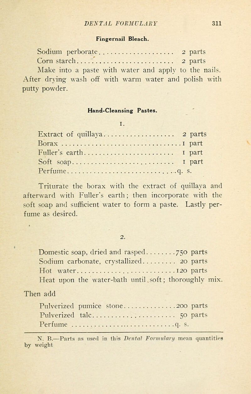 Fingernail Bleach. Sodium perborate. 2 parts Corn starch 2 parts Make into a paste with water and apply to the nails. After drying wash off with warm water and polish with putty powder. Hand-Cleansing Pastes. I. Extract of quillaya 2 parts Borax i part Fuller's earth i part Soft soap I part Perfume . . q. s. Triturate the borax with the extract of quillaya and afterward with F'uller's earth; then incorporate with the soft soap and sufficient water to form a paste. Lastly per- fume as desired. 2. Domestic soap, dried and rasped 750 parts Sodium carbonate, crystallized 20 parts Hot water 120 parts Heat upon the water-bath until soft; thoroughly mix. Then add Pulverized pumice stone 200 parts Pulverized talc 50 parts Perfume q. s. X. R.—Parts as used in this Denial Formulary mean quantities