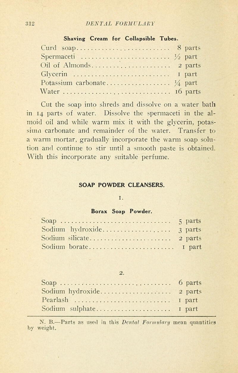 Shaving Cream for Collapsible Tubes. Curd soap 8 parts Spermaceti ^2 part Oil of Almonds 2 parts Glycerin i part Potassium carbonate ^4 part Water i6 parts Cut the soap into shreds and dissolve on a water bath in 14 parts of water. Dissolve the spermaceti in the al- moid oil and while warm mix it with the glycerin, potas- sium carbonate and remainder of the water. Transfer to a warm mortar, gradually incorporate the warm soap solu- tion and continue to stir until a smooth paste is obtained. With this incorporate any suitable perfume. SOAP POWDER CLEANSERS. I. Borax Soap Powder. Soap 5 parts Sodium hydroxide 3 parts Sodium silicate 2 parts Sodium borate i part 2. Soap 6 parts Sodium hydroxide •. . . . 2 parts Pearlash i part Sodium sulphate i part N. B.—Parts as used in this Dental Formulary mean quantities