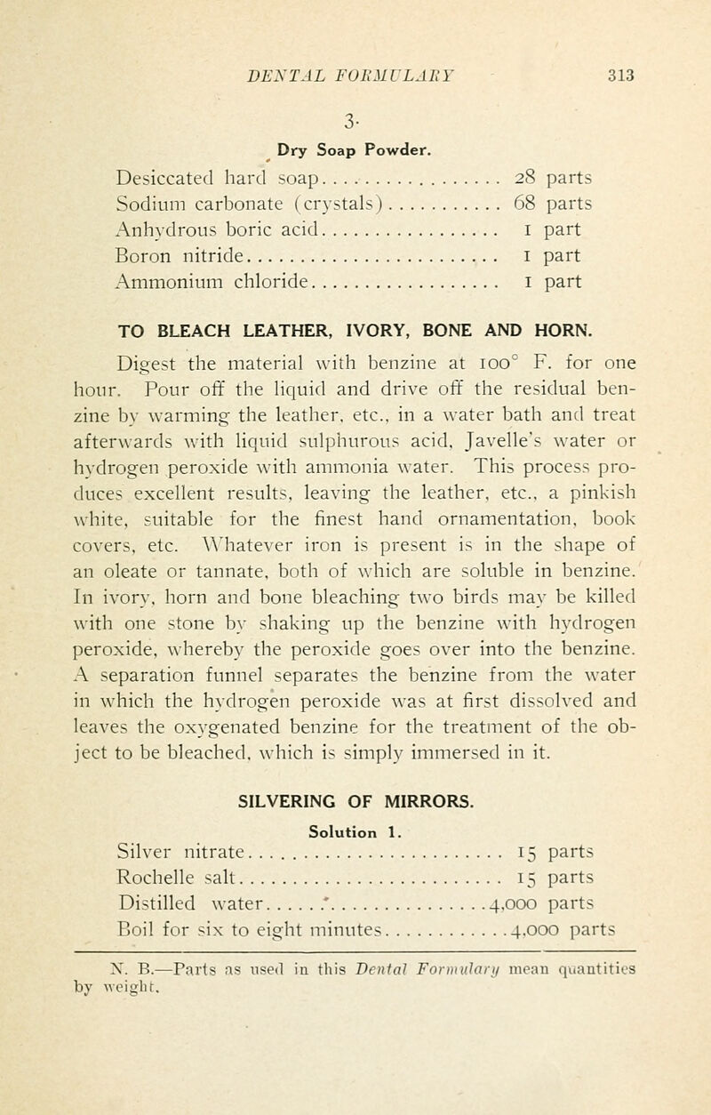 3- Dry Soap Powder. Desiccated hard soap. 28 parts Sodium carbonate (crystals) 68 parts x\nhydrous boric acid i part Boron nitride i part Ammonium chloride i part TO BLEACH LEATHER, IVORY, BONE AND HORN. Digest the material with benzine at 100^ F. for one hour. Pour off the liquid and drive off the residual ben- zine by warming the leather, etc.. in a water bath and treat afterwards with liquid sulphurous acid, Javelle's water or hydrogen peroxide with ammonia water. This process pro- duces excellent results, leaving the leather, etc., a pinkish white, suitable for the finest hand ornamentation, book- covers, etc. Whatever iron is present is in the shape of an oleate or tannate, both of which are soluble in benzine. In ivory, horn and bone bleaching two birds may be killed with one stone by shaking up the benzine with hydrogen peroxide, whereby the peroxide goes over into the benzine. A separation funnel separates the benzine from the water in which the hydrogen peroxide was at first dissolved and leaves the oxygenated benzine for the treatment of the ob- ject to be bleached, which is simply immersed in it. SILVERING OF MIRRORS. Solution 1. Silver nitrate 15 parts Rochelle salt 15 parts Distilled water ' 4,000 parts Boil for six to eight minutes 4.000 parts X. B.—Parts as used in this Denial Forniulaiii mean quantities