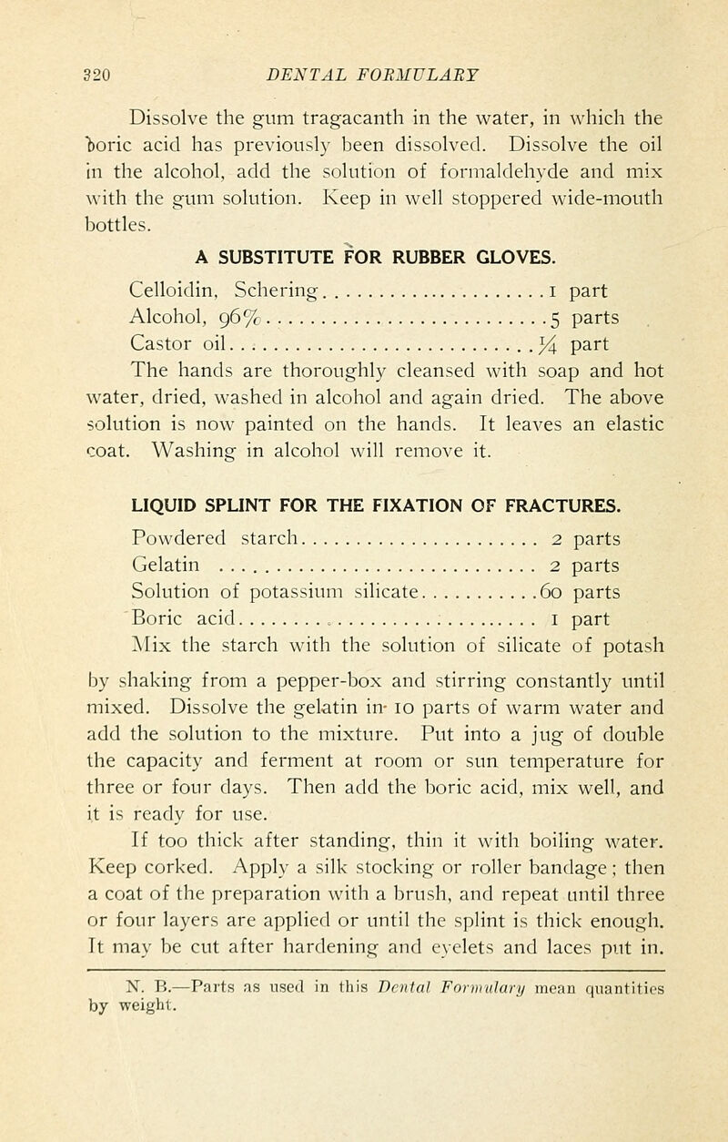 Dissolve the gum tragacanth in the water, in which the boric acid has previously been dissolved. Dissolve the oil in the alcohol, add the solution of formaldehyde and mix with the gum solution. Keep in well stoppered wide-mouth bottles. A SUBSTITUTE FOR RUBBER GLOVES. Celloidin, Schering i part Alcohol, 96% 5 parts Castor oil ^ part The hands are thoroughly cleansed with soap and hot water, dried, washed in alcohol and again dried. The above solution is now painted on the hands. It leaves an elastic coat. Washing in alcohol will remove it. LIQUID SPLINT FOR THE FIXATION OF FRACTURES. Powdered starch 2 parts Gelatin 2 parts Solution of potassium silicate 60 parts ' Boric acid ; i part Alix the starch with the solution of silicate of potash by shaking from a pepper-box and stirring constantly until mixed. Dissolve the gelatin in- 10 parts of warm water and add the solution to the mixture. Put into a jug of double the capacity and ferment at room or sun temperature for three or four days. Then add the boric acid, mix well, and it is ready for use. If too thick after standing, thin it with boiling water. Keep corked. Apply a silk stocking or roller bandage; then a coat of the preparation with a brush, and repeat until three or four layers are applied or until the splint is thick enough. It may be cut after hardening and eyelets and laces put in. N. B.—Parts as used in this Dental Formulary mean quantities