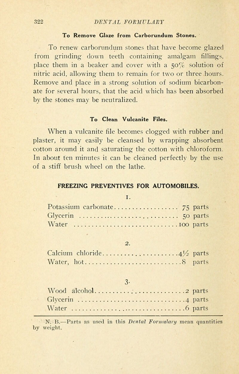 To Remove Glaze from Carborundum Stones. To renew carborundum stones that have become glazed from grinding down teeth containing amalgam fillings, place them in a beaker and cover with a 50% solution of nitric acid, allowing them to remain for two or three hours. Remove and place in a strong solution of sodium bicarbon- ate for several hours, that the acid which has been absorbed by the stones may be neutralized. To Clean Vulcanite Files. When a vulcanite file becomes clogged with rubber and plaster, it may easily be cleansed by wrapping absorbent cotton around it and saturating the cotton with chloroform. In about ten minutes it can be cleaned perfectly by the use of a stiff brush wheel on the lathe. FREEZING PREVENTIVES FOR AUTOMOBILES. I. Potassium carbonate 75 parts Glycerin 50 parts Water 100 parts 2. Calcium chloride 4^ parts Water, hot 8 parts 3- Wood alcohol ; 2 parts Glycerin 4 parts Water 6 parts N. B.—Parts as used in this Dental Formulary mean quantities