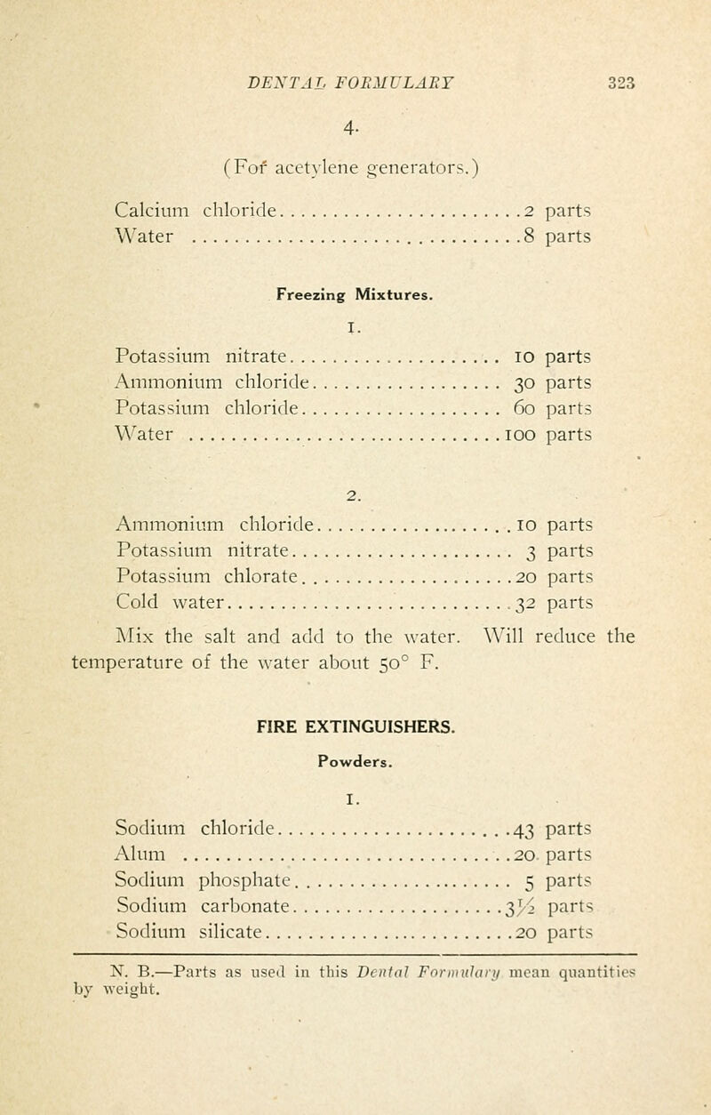 4- (For acetylene generators.) Calcium chloride 2 parts W'ater 8 parts Freezing Mixtures. I. Potassium nitrate lO parts Ammonium chloride 30 parts Potassium chloride 60 parts Water 100 parts 2. Ammonium chloride 10 parts Potassium nitrate 3 parts Potassium chlorate. 20 parts Cold water 32 parts j\Iix the salt and add to the water. \\'ill reduce the temperature of the water about 50° F. FIRE EXTINGUISHERS. Powders. I. Sodium chloride 43 parts Alum 20. parts Sodium phosphate 5 parts Sodium carbonate y/y parts Sodium silicate 20 parts N. B.—Parts as useil in this Denial FonnHhiry mean quantities