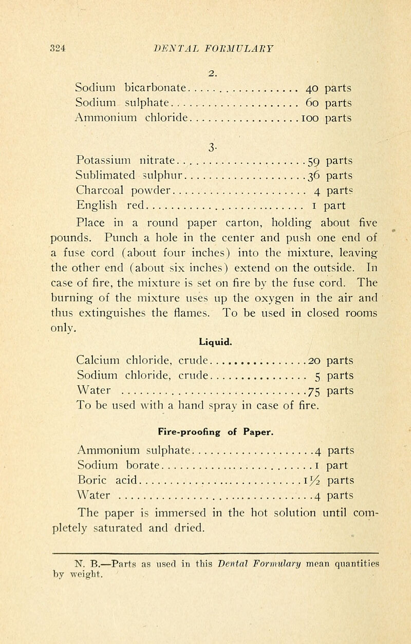 2. Sodium bicarbonate 40 parts Sodium sulphate 60 parts Ammonium cliloride 100 parts 3- Potassium nitrate 59 parts Sublimated sulphur 36 parts Charcoal powder 4 parts English red i part Place in a round paper carton, holding about five pounds. Punch a hole in the center and push one end of a fuse cord (about four inches) into the mixture, leaving the other end (about six inches) extend on the outside. In case of fire, the mixture is set on fire by the fuse cord. The burning of the mixture uses up the oxygen in the air and thus extinguishes the flames. To be used in closed rooms only. Liquid. Calcium chloride, crude 20 parts Sodium chloride, crude 5 parts Water 75 parts To be used with a hand spray in case of fire. Fire-proofing of Paper. Ammonium sulphate 4 parts Sodium borate i part Boric acid i^ parts Water 4 parts The paper is immersed in the hot solution until com- pletely saturated and dried. N. B.—Parts as used in this Dental Formulary mean quantities