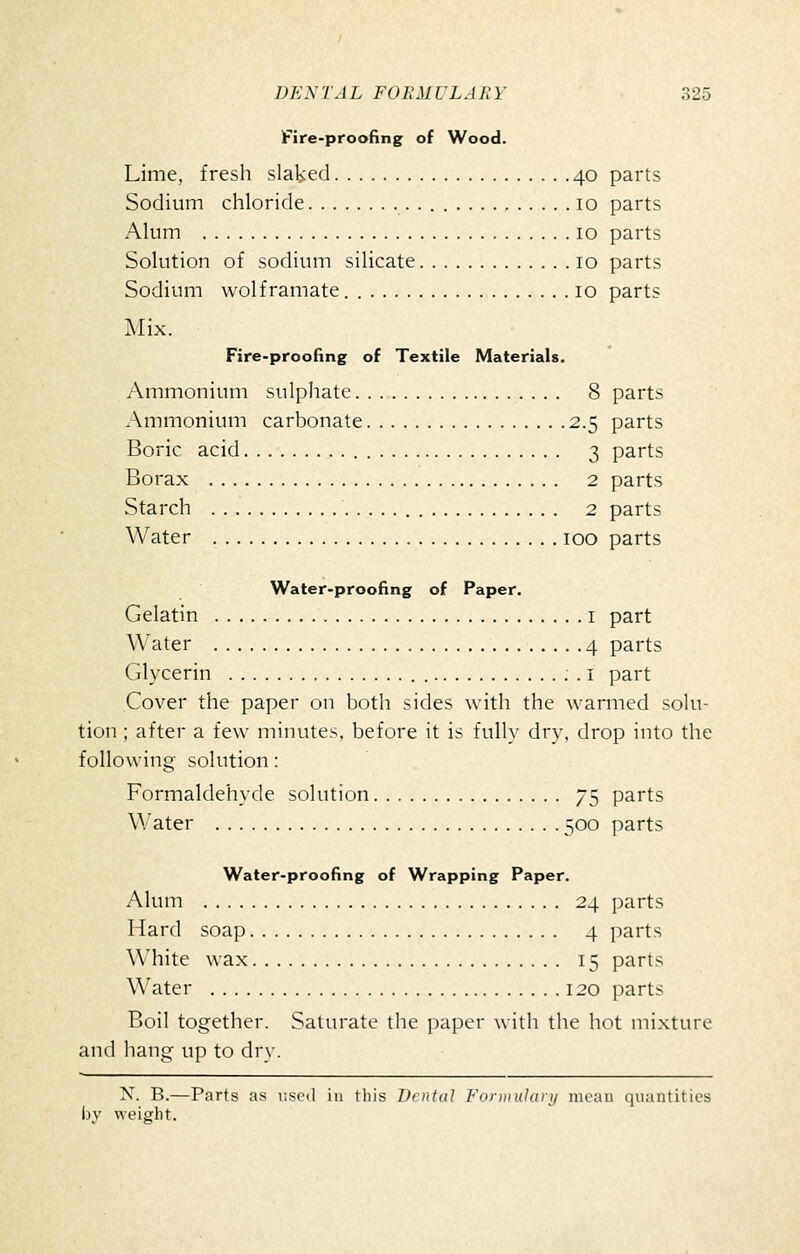 Fire-proofing of Wood. Lime, fresh slaked 40 parts Sodium chloride 10 parts Alum 10 parts Solution of sodium silicate 10 parts Sodium wolframate 10 parts Mix. Fire-proofing of Textile Materials. Ammonium sulphate 8 parts Ammonium carbonate 2.5 parts Boric acid 3 parts Borax 2 parts Starch 2 parts Water 100 parts Water-proofing of Paper. Gelatin i part Water 4 parts Glycerin . i part Cover the paper on both sides with the warmed solu- tion ; after a few minutes, before it is fully dry, drop into the following- solution: Formaldehyde solution 75 parts Water 500 parts Water-proofing of Wrapping Paper. Alum 24 parts Hard soap 4 parts White wax 15 parts Water 120 parts Boil together. Saturate the paper with the hot mixture and hang up to dry. X. B.—Parts as r.scil in this Dental Formuhinj moan quantities