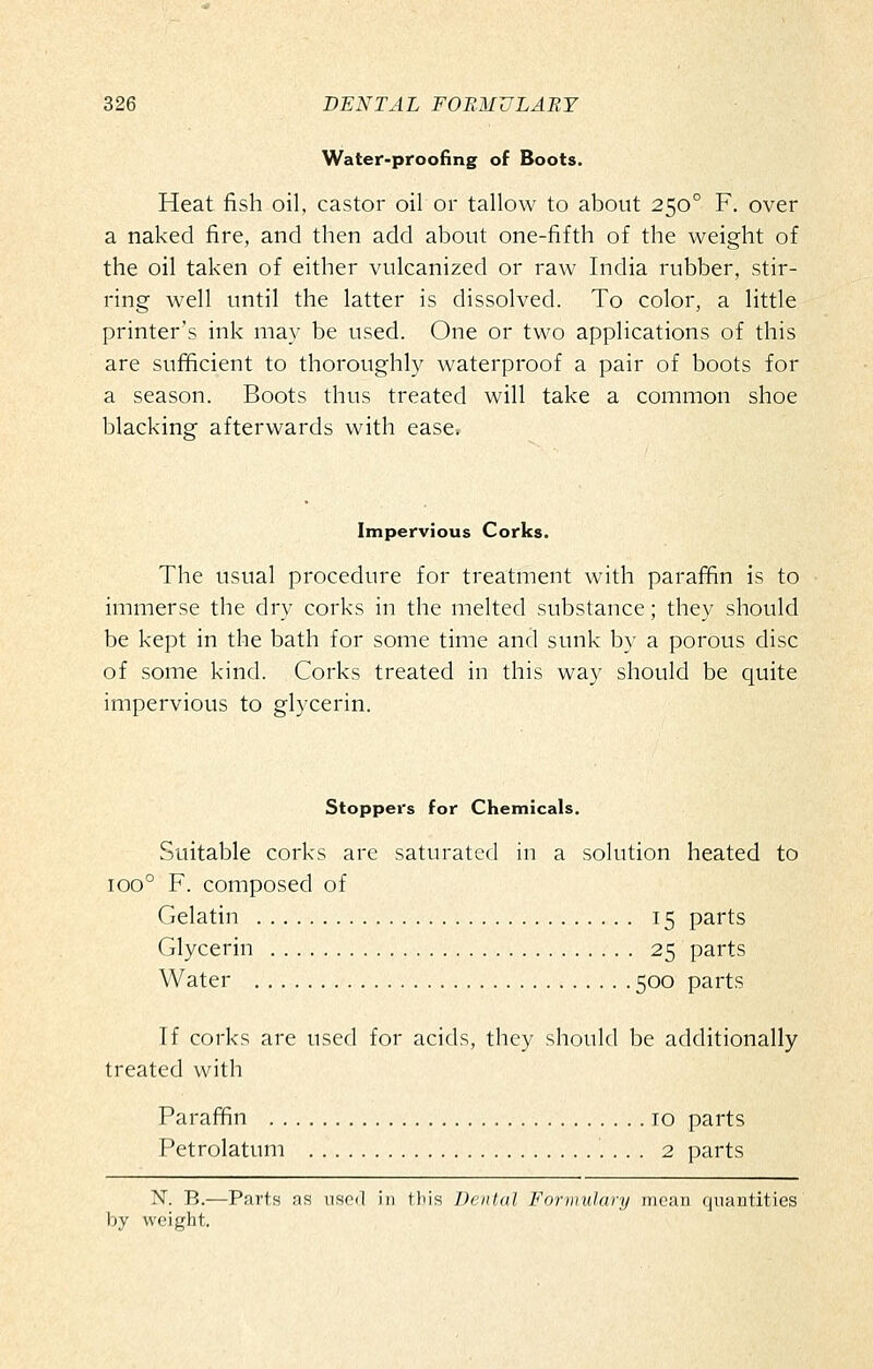Water-proofing of Boots. Heat fish oil, castor oil or tallow to about 250° F, over a naked fire, and then add about one-fifth of the weight of the oil taken of either vulcanized or raw India rubber, stir- ring well until the latter is dissolved. To color, a little printer's ink may be used. One or two applications of this are sufficient to thoroughly waterproof a pair of boots for a season. Boots thus treated will take a common shoe blacking afterwards with ease. Impervious Corks. The usual procedure for treatment with paraffin is to immerse the dry corks in the melted substance; they should be kept in the bath for some time and sunk by a porous disc of some kind. Corks treated in this way should be quite impervious to glycerin. Stoppers for Chemicals. Suitable corks are saturated in a solution heated to 100° F. composed of Gelatin 15 parts Glycerin 25 parts Water 500 parts If corks are used for acids, they should be additionally treated with Parafifin 10 parts Petrolatum 2 parts N. B.—Parts as used in this Denial Formulary mean quantities