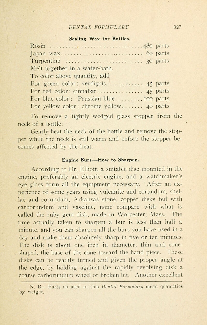 Sealing Wax for Bottles. Rosin : 480 parts Japan wax 60 parts Turpentine 30 parts Melt together in a water-bath. To color above quantity, ^dd For green color: verdigris 45 parts For red color: cinnabar 45 parts For blue color: Prussian blue 100 parts For yellow color: chrome yellow 40 parts To remove a tightly wedged glass stopper from the neck of a bottle: Gently heat the neck of the bottle and remove the stop- per while the neck is still warm and before the stopper be- comes affected by the heat. Engine Burs—How to Sharpen. According to Dr. Elliott, a suitable disc mounted in the engine, preferably an electric engine, and a watchmaker's eye gl?ss form all the equipment necessary. After an ex- perience of some years using vulcanite and corundum, shel- lac and corundum, Arkansas stone, copper disks fed with carborundum and vaseline, none compare with what is called the ruby gem disk, made in Worcester, Mass. The time actually taken to sharpen a bur is less than half a minute, and you can sharpen all the burs you have used in a day and make them al)solntely sharp in five or ten minutes. The disk is about one inch in diameter, thin and cone- shaped, the base of the cone toward the hand piece. These disks can be readily turned and given the proper angle at the edge, by holding against the rapidly revolving disk a coarse carborundun, wliecl or broken bit. .-Vnother excellent N. R.—Parts as used in tliis Denial Forwulary mean quantities