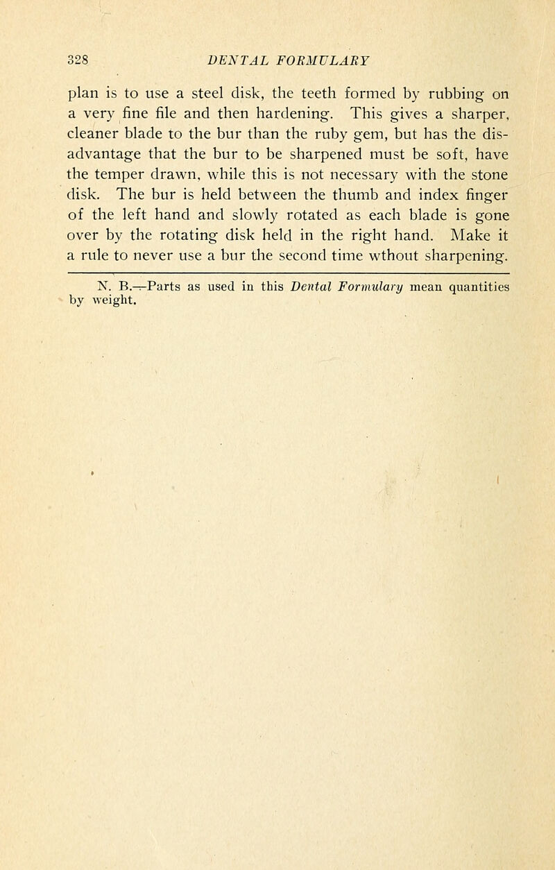 plan is to use a steel disk, the teeth formed by rubbing on a very fine file and then hardening. This gives a sharper, cleaner blade to the bur than the ruby gem, but has the dis- advantage that the bur to be sharpened must be soft, have the temper drawn, while this is not necessary with the stone disk. The bur is held between the thumb and index finger of the left hand and slowly rotated as each blade is gone over by the rotating disk held in the right hand. Make it a rule to never use a bur the second time wthout sharpening. N. B.-T-Parts as used iu this Dental Formulary mean quantities